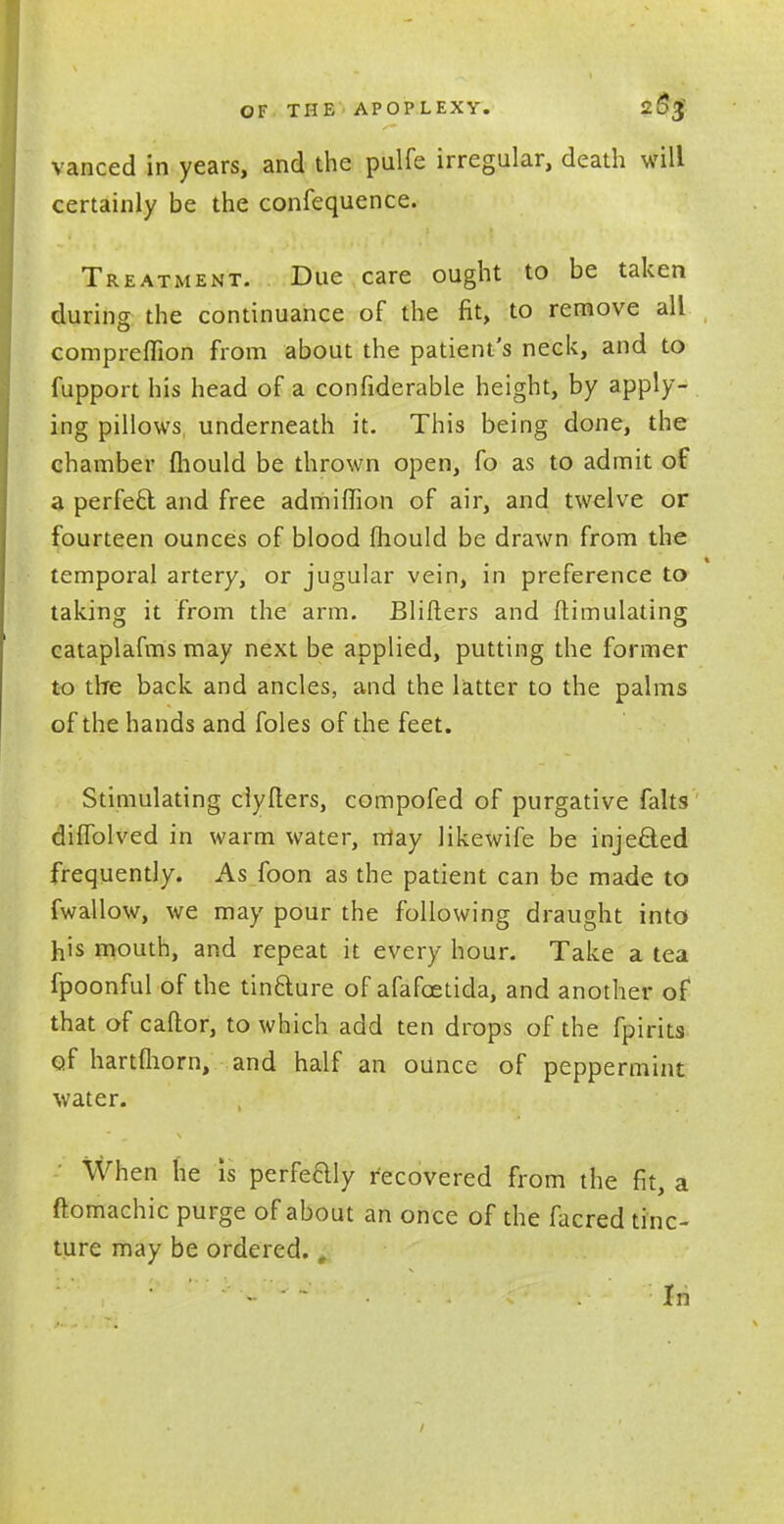 vanced in years, and the pulfe irregular, death will certainly be the confequence. Treatment. Due care ought to be taken during the continuance of the fit, to remove all compreflion from about the patient's neck, and to fupport his head of a confiderable height, by apply- ing pillows underneath it. This being done, the chamber mould be thrown open, fo as to admit of a perfect and free admiffion of air, and twelve or fourteen ounces of blood mould be drawn from the temporal artery, or jugular vein, in preference to taking it from the arm. Blifters and Simulating cataplafms may next be applied, putting the former to tire back and ancles, and the latter to the palms of the hands and foles of the feet. Stimulating ciyfters, compofed of purgative falts difTolved in warm water, may likewife be inje&ed frequently. As foon as the patient can be made to fwallow, we may pour the following draught into his mouth, and repeat it every hour. Take a tea fpoonful of the tinfture of afafcetida, and another of that of caftor, to which add ten drops of the fpirits of hartmorn, and half an ounce of peppermint water. When he is perfeHly recovered from the fit, a ftomachic purge of about an once of the facred tinc- ture may be ordered., - ' • . In