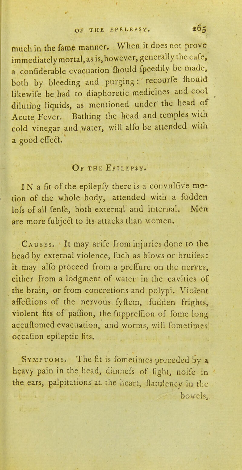 much in the fame manner. When it does not prove immediately mortal, as is, however, generally the cafe, a confiderable evacuation mould fpeedily be made, both by bleeding and purging: recourfe mould likewife be had to diaphoretic medicines and cool _ diluting liquids, as mentioned under the head of Acute Fever. Bathing the head and temples with cold vinegar and water, will alfo be attended with a good effeft. Of the Epilepsy. IN a fit of the epilepfy there is a convulfive mo- tion of the whole body, attended with a fudden lofs of all fenfe, both external and internal. Men are more fubje6t to its attacks than women. Causes. It may arife from injuries done to the head by external violence, fuch as blows or bruifes: it may alfo proceed from a preffure on the nerves, either from a lodgment of water in the cavities of the brain, or from concretions and polypi. Violent affeclions of the nervous fyftem, fudden frights, violent fits of pafllon, the fupprelfton of fome long accuftomed evacuation, and worms, will fometimes occafion epileptic fits. Symptoms. The fit is fometimes preceded by a heavy pain in the head, dimncfs of fight, noife in the ears, palpitations at. the heart, flatulency in the bowels,