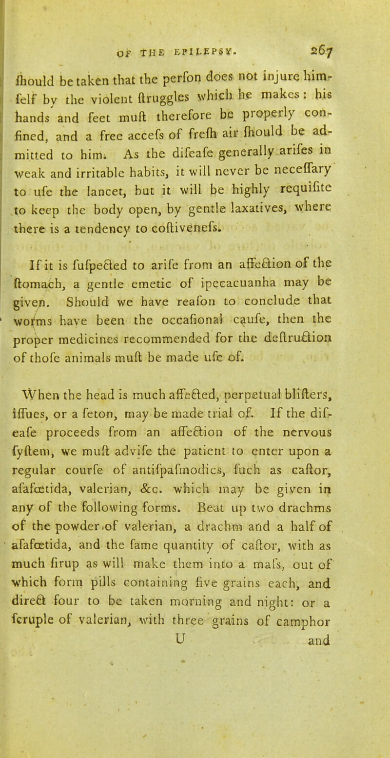 mould betaken that the perfon does not injure him- felf bv the violent ftruggles which he makes : bis hands'and feet muft therefore be properly con- fined, and a free accefs of frefli air fliould be ad- mitted to him. As the difeafe generally arifes in weak and irritable habits, it will never be neceffary to ufe the lancet, but it will be highly requifite to keep the body open, by gentle laxatives, where there is a tendency to coftivenefs. If it is fufpe&ed to arife from an afFeclion of the ftomach, a gentle emetic of ipecacuanha may be given. Should we have reafon to conclude that worms have been the occafional caufe, then the proper medicines recommended for the deftruftion of thofe animals muft be made ufe of. When the head is much affe&ed, perpetual blifters, iflues, or a feton, may be made trial of. If the dif- eafe proceeds from an afFeclion of the nervous fyftem, we muft advife the patient to enter upon a regular courfe of antifpafmodics, fuch as caftor, afafeetida, valerian, &c. which may be given in any of the following forms. Beat up two drachms of the powder .of valerian, a drachm and a half of afafeetida, and the fame quantity of caftor, with as much firup as will make them into a ma Is., out of which form pills containing five grains each, and direft four to be taken morning and night: or a fcruple of valerian, with three grains of camphor U and
