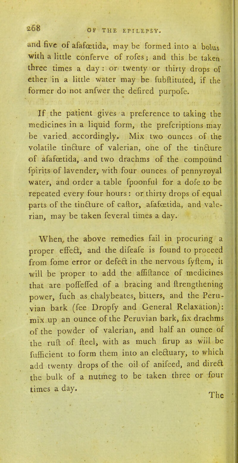 and five of afafoetida, may be formed into a bolus with a little conferve of rofes; and this be taken three times a day : or twenty or thirty drops of ether in a little water may be fubftituted, if the former do not anfwer the defired purpofe. If the patient gives a preference to taking the medicines in a liquid form, the prefcriptions may be varied accordingly. Mix two ounces of the volatile tincture of valerian, one of the tincture of afafoetida, and two drachms of the compound fpirits of lavender, with four ounces of pennyroyal water, and order a table fpoonful for a dofe to be repeated every four hours : or thirty drops of equal parts of the tincture of caftor, afafoetida, and vale- rian, may be taken feveral times a day. When,, the above remedies fail in procuring a proper effect, and the difeafe is found to proceed from fome error or defect in the nervous fyftem, it will be proper to add the affiftance of medicines that are poffefTed of a bracing and ftrengthening power, fuch as chalybeates, bitters, and the Peru- vian bark (fee Dropfy and General Relaxation): mix up an ounce of the Peruvian bark, fix drachms of the powder of valerian, and half an ounce of the ruft of fteel, with as much firup as wiil be fufficient to form them into an electuary, to which add twenty drops of the oil of anifeed, and direft the bulk of a nutmeg to be taken three or four times a day. The