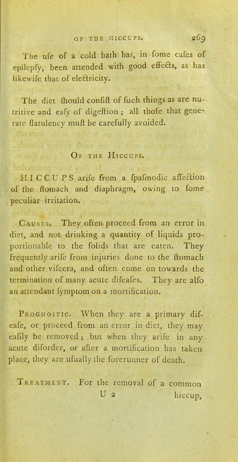 The ufe of a cold bath has, in fome cafes of epilepfy, been attended with good effeas, as has likewife that of ele6lricity. The diet mould confift of fuch things as are nu- tritive and eafy of digeftion ; all thofe that gene- rate flatulency muft be carefully avoided. Of the Hiccups. HICCUPS arife from a fpafmodic affeaion . of the ftomach and diaphragm, owing to fome , peculiar irritation. Causes. They often proceed from an error in diet, and not drinking a quantity of liquids pro- portionable to the folids that are eaten. They frequently arife from injuries done to the ftomach and other vifcera, and often come on towards the termination of many acute difeafes. They are alfo an attendant fymptom on a mortification. Prognostic. When they are a primary dif- eafe, or proceed from an error in diet, they, may eafily be removed ; but when they arife in any acute diforder, or after a mortification has taken place, they are ufually the forerunner of death. Treatment. For the removal of a common U 2 hiccup,