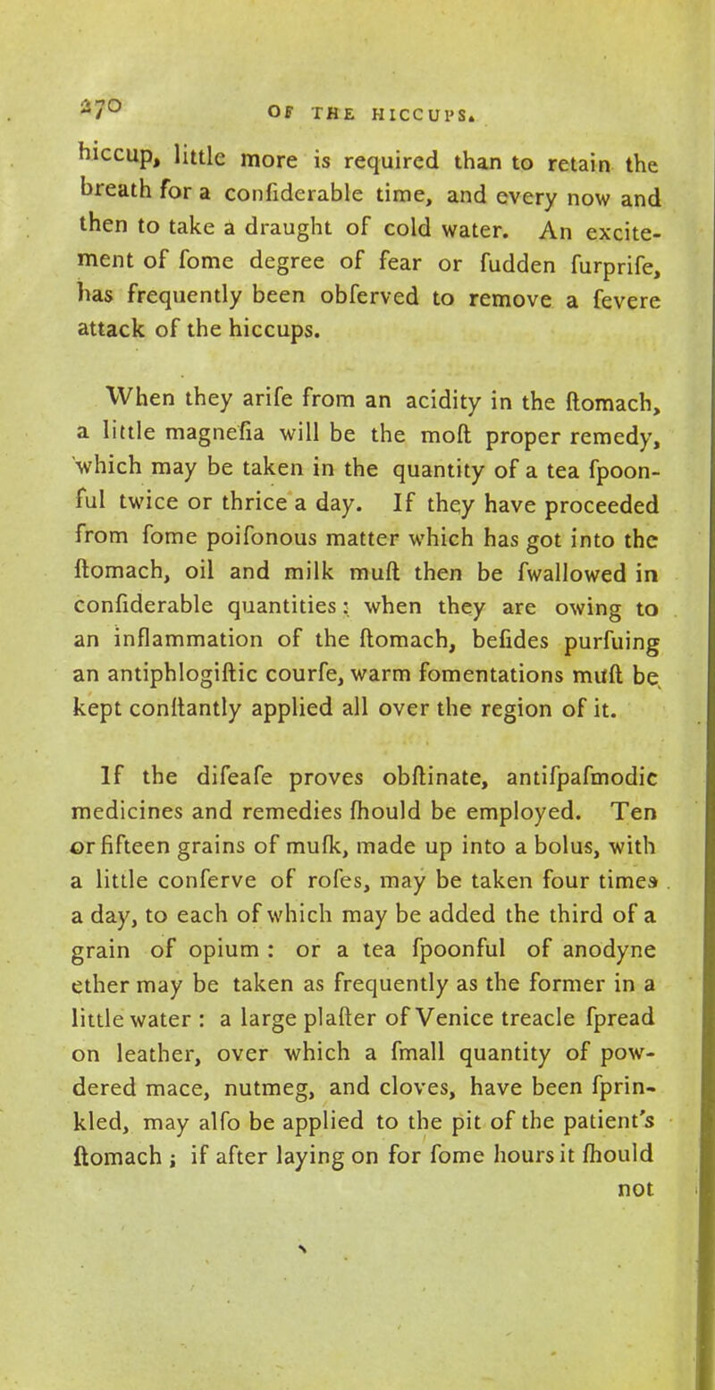 -7° OF THE HICCUPS. hiccup, little more is required than to retain the breath for a confiderable time, and every now and then to take a draught of cold water. An excite- ment of fome degree of fear or fudden furprife, has frequently been obferved to remove a fevere attack of the hiccups. When they arife from an acidity in the ftomach, a little magnefia will be the moft proper remedy, which may be taken in the quantity of a tea fpoon- ful twice or thrice a day. If they have proceeded from fome poifonous matter which has got into the ftomach, oil and milk muft then be fwallowed in confiderable quantities: when they are owing to an inflammation of the ftomach, befides purfuing an antiphlogiftic courfe, warm fomentations muft be, kept conftantly applied all over the region of it. If the difeafe proves obftinate, antifpafmodic medicines and remedies fhould be employed. Ten or fifteen grains of mufk, made up into a bolus, with a little conferve of rofes, may be taken four times- a day, to each of which may be added the third of a grain of opium : or a tea fpoonful of anodyne ether may be taken as frequently as the former in a little water : a large plafter of Venice treacle fpread on leather, over which a fmall quantity of pow- dered mace, nutmeg, and cloves, have been fprin- kled, may alfo be applied to the pit of the patient's ftomach ; if after laying on for fome hours it fhould not