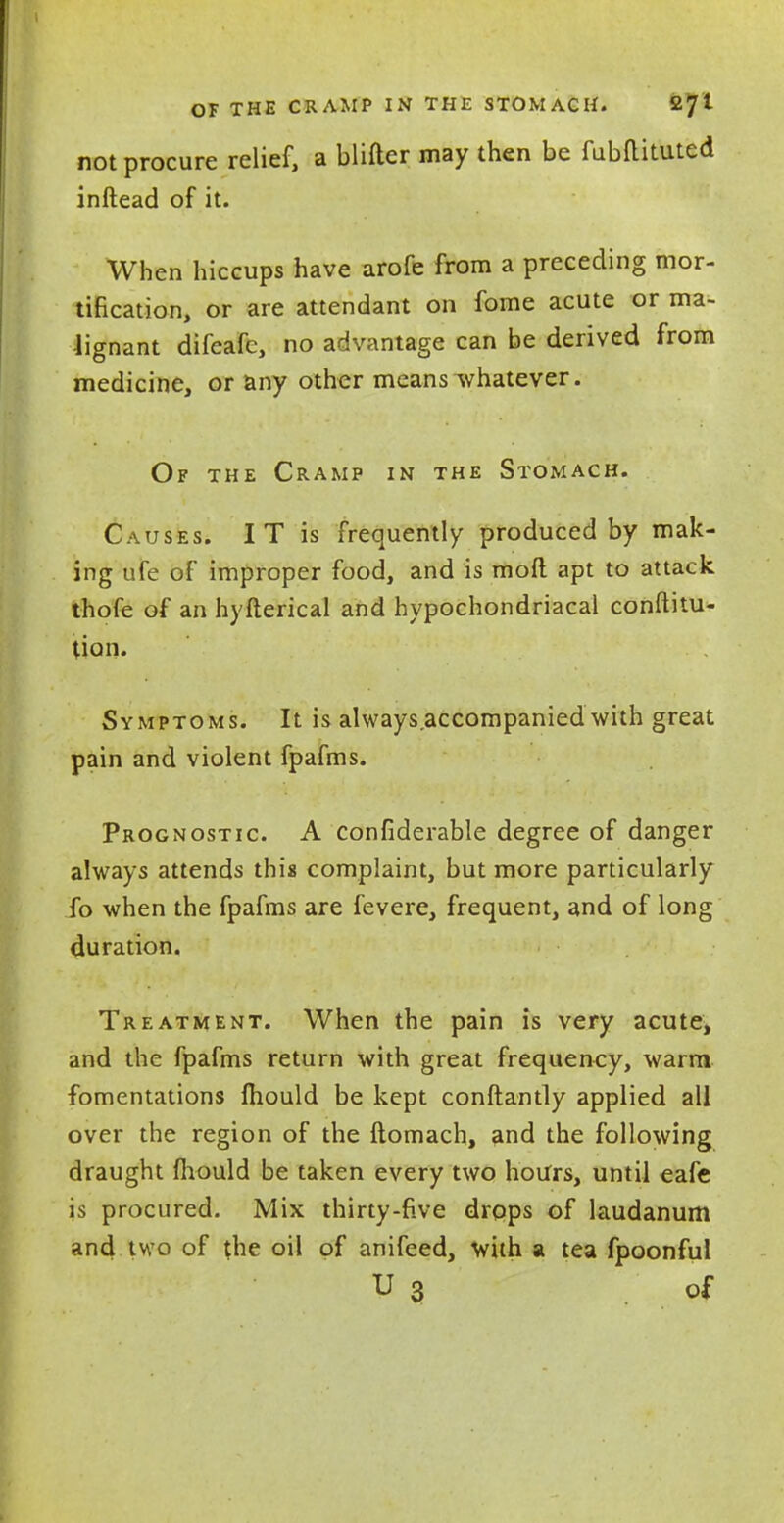 OF THE CRAMP IN THE STOMACH. 27! not procure relief, a blifter may then be fubRituted inftead of it. When hiccups have arofe from a preceding mor- tification, or are attendant on fome acute or ma- lignant difeafe, no advantage can be derived from medicine, or any other means whatever. Of the Cramp in the Stomach. Causes. I T is frequently produced by mak- ing ufe of improper food, and is moft apt to attack thofe of an hyfterical and hypochondriacal conftitu- tion. Symptoms. It is always accompanied with great pain and violent fpafms. Prognostic. A confiderable degree of danger always attends this complaint, but more particularly fo when the fpafms are fevere, frequent, and of long duration. Treatment. When the pain is very acute, and the fpafms return with great frequency, warm fomentations mould be kept conftantly applied all over the region of the ftomach, and the following draught mould be taken every two hours, until eafe is procured. Mix thirty-five drops of laudanum and two of the oil of anifeed, with a tea fpoonfui U 3 of
