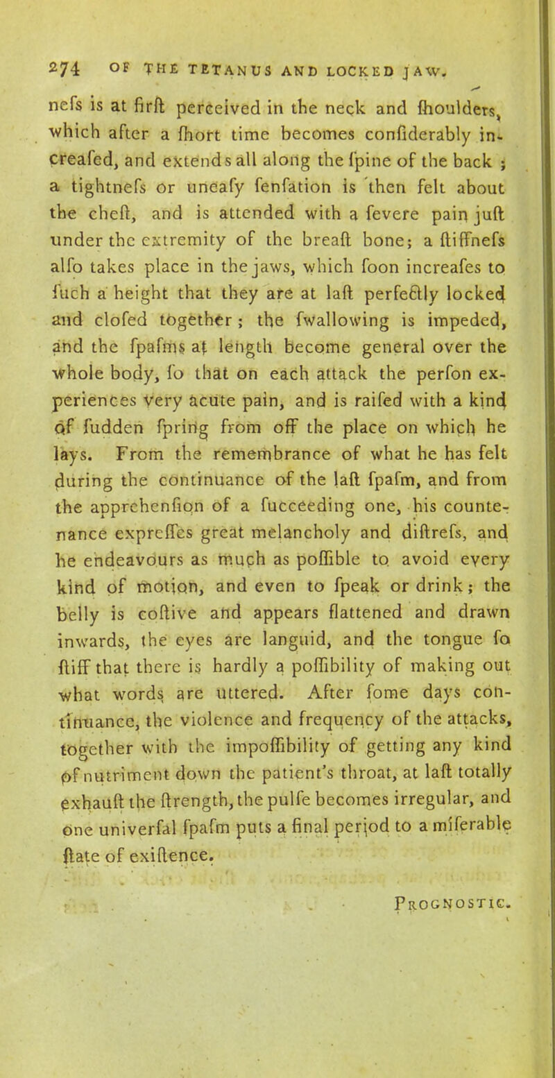 nefs is at firft perceived in the neck and moulders^ which after a fhort time becomes confiderably in- creafed, and extends all along the fpine of the back ; a tightnefs or uneafy fenfation is then felt about the cheft, and is attended with a fevere pain juft under the extremity of the breaft bone; a ftiffnefs alfo takes place in the jaws, which foon increafes to fuch a height that they are at laft perfectly lockecj and clofed together; the fwallowing is impeded, and the fpafms at length become general over the whole body, fo that on each attack the perfon ex- periences very acute pain, and is raifed with a kind, qf fudden fpririg from oft the place on which he lays. From the remembrance of what he has felt during the continuance of the laft fpafm, and from the apprehenfion of a fucceeding one, his counte- nance exprefles great melancholy and diftrefs, and he endeavours as much as poflible to. avoid every kind of motion, and even to fpeak or drink; the belly is coftive and appears flattened and drawn inwards, the eyes are languid, and the tongue fo ftifF that there is hardly a poflibility of making out what words are uttered. After fome days cbn- titaiance, the violence and frequency of the attacks, together with the impoffibility of getting any kind f>f nutriment down the patient's throat, at laft totally exhauft the ftrength, the pulfe becomes irregular, and one univerfal fpafm puts a final period to a miferable ftate of exiftence. Prognostic.