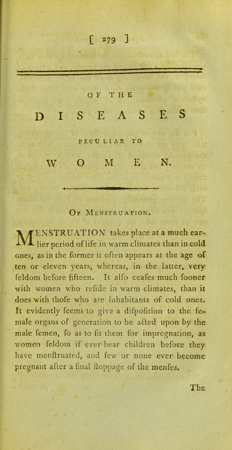OF THE DISEASES PECULIAR TO WOMEN. Of Menstruation. MENSTRUATION takes place at a much ear- lier period of life in warm climates than in cold ones, as in the former it often appears at the age of ten or eleven years, whereas, in the latter, very feldom before fifteen. It alfo ceafes much fooner with women who refide in warm climates, than it does with thofe who are inhabitants of cold ones. It evidently feems to give a difpofition to the fe- male organs of generation to be acied upon by the male femen, fo as to fit them for impregnation, as women feldom if ever bear children before they have menftruated, and few or none ever become pregnant after a final floppage of the menfes. The