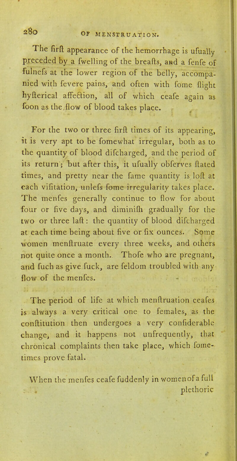 -u0° OF MENSTRUATION. The firft appearance of the hemorrhage is ufually preceded by a fwelling of the breafts, and a fenfe of fulnefs at the lower region of the belly, accompa- nied with fevere pains, and often with fome flight hyfterical affe&ion, all of which ceafe again as foon as the,flow of blood takes place. For the two or three firft times of its appearing, it is very apt to be fomewhat irregular, both as to the quantity of blood difcharged, and the period of its return; but after this, it ufually obferves ftated times, and pretty near the fame quantity is loft at each vifitation, unlefs fome irregularity takes place. The menfes generally continue to flow for about four or five days, and diminifli gradually for the two or three laft : the quantity of blood difcharged at each time being about five or fix ounces. Some women menftruate every three weeks, and others not quite once a month. Thofe who are pregnant, and fuch as give fuck, are feldom troubled with any flow of the menfes. The period of life at which menftruation ceafes is always a very critical one to females, as the conftitution then undergoes a very confiderable change, and it happens not unfrequently, that chronical complaints then take place, which fome- times prove fatal. When the menfes ceafe fuddenly in women of a full plethoric