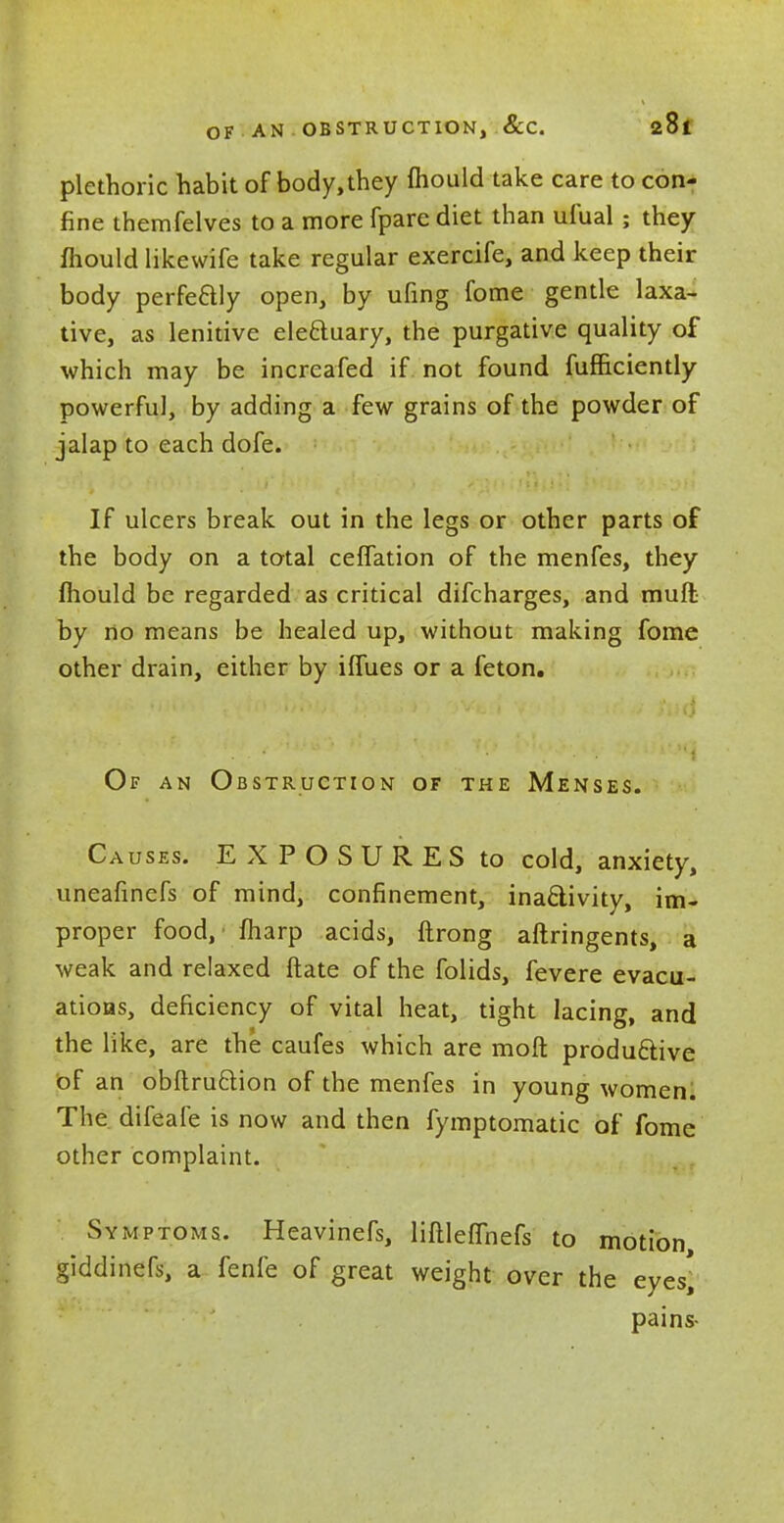 plethoric habit of body, they fhould take care to con- fine themfelves to a more fpare diet than ufual ; they mould likewife take regular exercife, and keep their body perfeaiy open, by ufing fome gentle laxa- tive, as lenitive electuary, the purgative quality of which may be increased if not found fufficiently powerful, by adding a few grains of the powder of jalap to each dofe. If ulcers break out in the legs or other parts of the body on a total ceffation of the menfes, they mould be regarded as critical difcharges, and mull by no means be healed up, without making fome other drain, either by iflues or a feton. Of an Obstruction of the Menses. Causes. EXPOSURES to cold, anxiety, uneafinefs of mind, confinement, inactivity, im- proper food,' fliarp acids, ftrong aftringents, a weak and relaxed ftate of the folids, fevere evacu- ations, deficiency of vital heat, tight lacing, and the like, are the caufes which are mod productive of an obftruction of the menfes in young women. The difeafe is now and then fymptomatic of fome other complaint. Symptoms. Heavinefs, liftlefiriefs to motion, giddinefs, a fenfe of great weight over the eyes' pains-