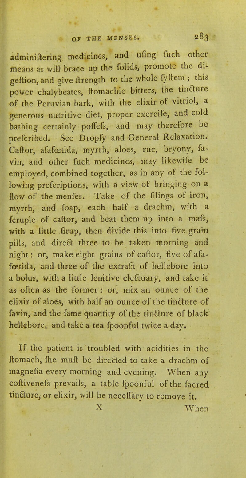 OF THE MENSES. adminiftering medicines, and ufmg fuch other means as will brace up the folids, promote the di- geftion, and give ftrength to the whole fyftem ; this power chalybeates, ftomachic bitters, the tin&ure of the Peruvian bark, with the elixir of vitriol, a generous nutritive diet, proper exercife, and cold bathing certainly poflefs, and may therefore be prefcribed. See Dropfy and General Relaxation. Caftor, afafcetida, myrrh, aloes, rue, bryony, fa- vin, and other fuch medicines, may likewife be employed, combined together, as in any of the fol- lowing prefcriptions, with a view of bringing on a flow of the menfes. Take of the filings of iron, myrrh, and foap, each half a drachm, with a fcruple of caftor, and beat them up into a mafs, with a little firup, then divide this into five grarn pills, and dire£t three to be taken morning and night: or, make eight grains of caftor, five of afa- fcetida, and three of the extract of hellebore into a bolus, with a little lenitive ele&uary, and take it as often as the former: or, mix an ounce of the elixir of aloes, with half an ounce of the tinclure of favin, and the fame quantity of the tinclure of black hellebore, and take a tea fpoonful twice a day. If the patient is troubled with acidities in the ftomach, me muft be directed to take a drachm of magnefia every morning and evening. When any coftivenefs prevails, a table fpoonful of the facred tin&ure, or elixir, will be necefTary to remove it. X When