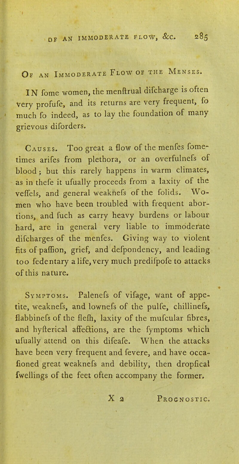 Of an Immoderate Flow of the Menses. IN fome women, the menftrual difcharge is often Very profufe, and its returns are very frequent, fo much fo indeed, as to lay the foundation of many grievous diforders. Causes. Too great a flow of the menfes fome- times arifes from plethora, or an overfulnefs of blood; but this rarely happens in warm climates, as in thefe it ufually proceeds from a laxity of the veffels, and general weaknefs of the folids. Wo- men who have been troubled with frequent abor- tions, and fuch as carry heavy burdens or labour hard, are in general very liable to immoderate difcharges of the menfes. Giving way to violent fits of paffion, grief, and defpondency, and leading too fedentary a life, very much predifpofe to attacks of this nature. Symptoms. Palenefs of vifage, want of appe- tite, weaknefs, and lownefs of the pulfe, chillinefs, flabbinefs of the flem, laxity of the mufcular fibres, and hyfterical affections, are the fymptoms which ufually attend on this difeafe. When the attacks have been very frequent and fevere, and have occa- fioned great weaknefs and debility, then dropfical fwellings of the feet often accompany the former. Prognostic.