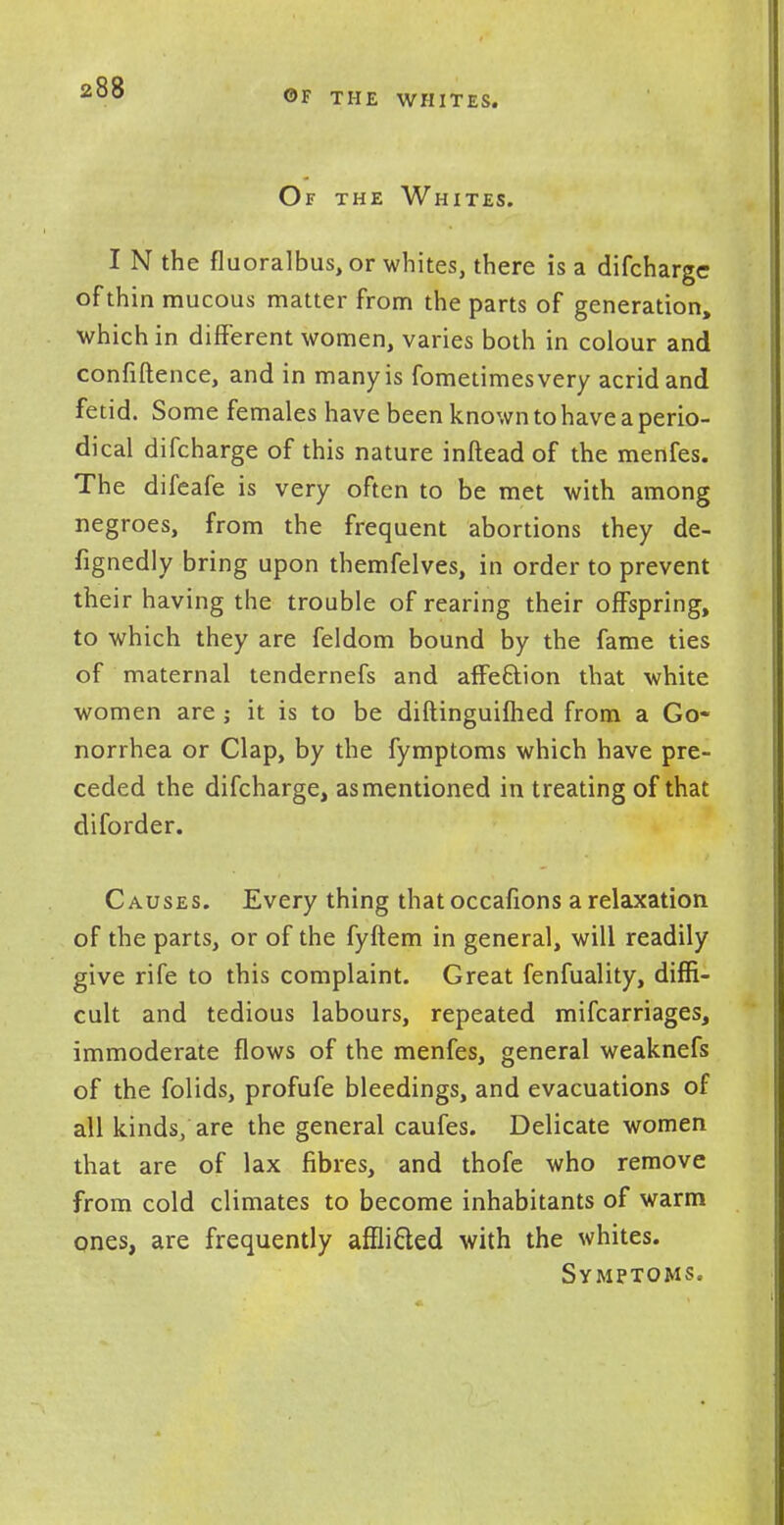 OF THE WHITES. Of the Whites. I N the fluoralbus, or whites, there is a difcharge of thin mucous matter from the parts of generation, which in different women, varies both in colour and confiftence, and in many is fometimesvery acrid and fetid. Some females have been known to have a perio- dical difcharge of this nature inftead of the menfes. The difeafe is very often to be met with among negroes, from the frequent abortions they de- fignedly bring upon themfelves, in order to prevent their having the trouble of rearing their offspring, to which they are feldom bound by the fame ties of maternal tendernefs and affeftion that white women are j it is to be diftinguifhed from a Go- norrhea or Clap, by the fymptoms which have pre- ceded the difcharge, as mentioned in treating of that diforder. Causes. Every thing that occafions a relaxation of the parts, or of the fyftem in general, will readily give rife to this complaint. Great fenfuality, diffi- cult and tedious labours, repeated mifcarriages, immoderate flows of the menfes, general weaknefs of the folids, profufe bleedings, and evacuations of all kinds, are the general caufes. Delicate women that are of lax fibres, and thofe who remove from cold climates to become inhabitants of warm ones, are frequently affli&ed with the whites. Symptoms.