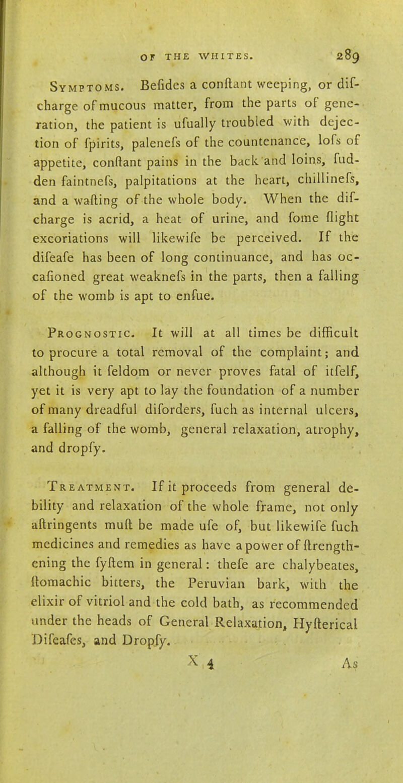 Symptoms. Befides a conftant weeping, or dif- charge of mucous matter, from the parts of gene-, ration, the patient is ufually troubled with dejec- tion of fpirits, palenefs of the countenance, lofs of appetite, conftant pains in the back and loins, fud- den faintnefs, palpitations at the heart, chillinefs, and a wafting of the whole body. When the dif- charge is acrid, a heat of urine, and fome flight excoriations will likewife be perceived. If the difeafe has been of long continuance, and has oc- cafioned great weaknefs in the parts, then a falling of the womb is apt to enfue. Prognostic. It will at all times be difficult to procure a total removal of the complaint; and although it feldom or never proves fatal of itfelf, yet it is very apt to lay the foundation of a number of many dreadful diforders, fuch as internal ulcers, a falling of the womb, general relaxation, atrophy, and dropfy. Treatment. If it proceeds from general de- bility and relaxation of the whole frame, not only aftringents mull be made ufe of, but likewife fuch medicines and remedies as have a power of ftrength- ening the fyftem in general: thefe are chalybeates, ftomachic bitters, the Peruvian bark, with the elixir of vitriol and the cold bath, as recommended under the heads of General Relaxation, Hyfterical Difeafes, and Dropfy. X 4 As