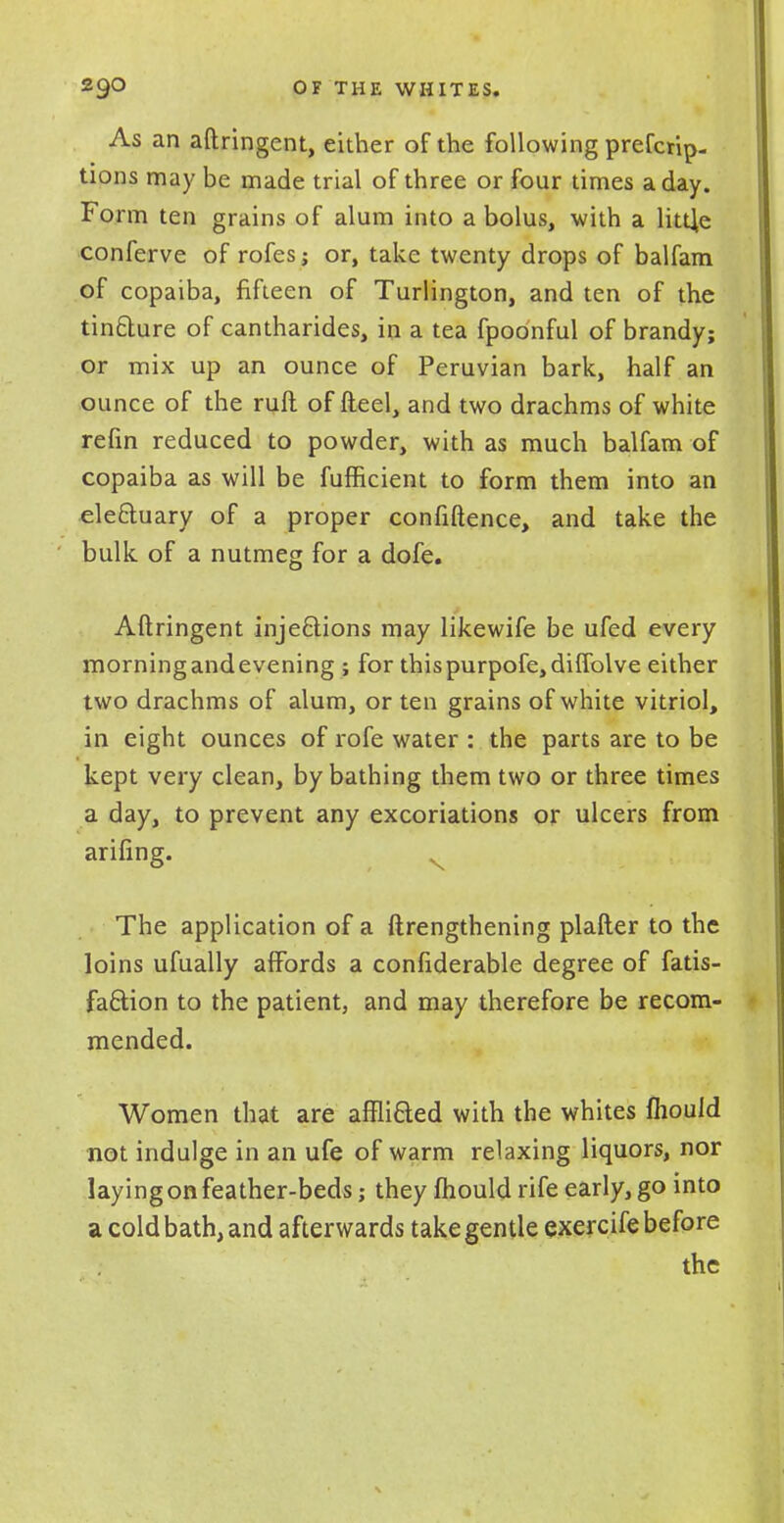 As an aftringent, either of the following prefcrip- tions may be made trial of three or four times a day. Form ten grains of alum into a bolus, with a little conferve of rofes; or, take twenty drops of balfam of copaiba, fifteen of Turlington, and ten of the tin&ure of cantharides, in a tea fpoonful of brandy; or mix up an ounce of Peruvian bark, half an ounce of the ruft of fteel, and two drachms of white refin reduced to powder, with as much balfam of copaiba as will be fufficient to form them into an ele&uary of a proper confluence, and take the bulk of a nutmeg for a dofe. Aftringent inje&ions may likewife be ufed every morning and evening ; for thispurpofe,diflolve either two drachms of alum, or ten grains of white vitriol, in eight ounces of rofe water : the parts are to be kept very clean, by bathing them two or three times a day, to prevent any excoriations or ulcers from arifing. The application of a ftrengthening plafter to the loins ufually affords a confiderable degree of fatis- fa&ion to the patient, and may therefore be recom- mended. Women that are afflifted with the whites Ihouid not indulge in an ufe of warm relaxing liquors, nor laying on feather-beds; they mould rife early, go into a cold bath, and afterwards take gentle exercife before the