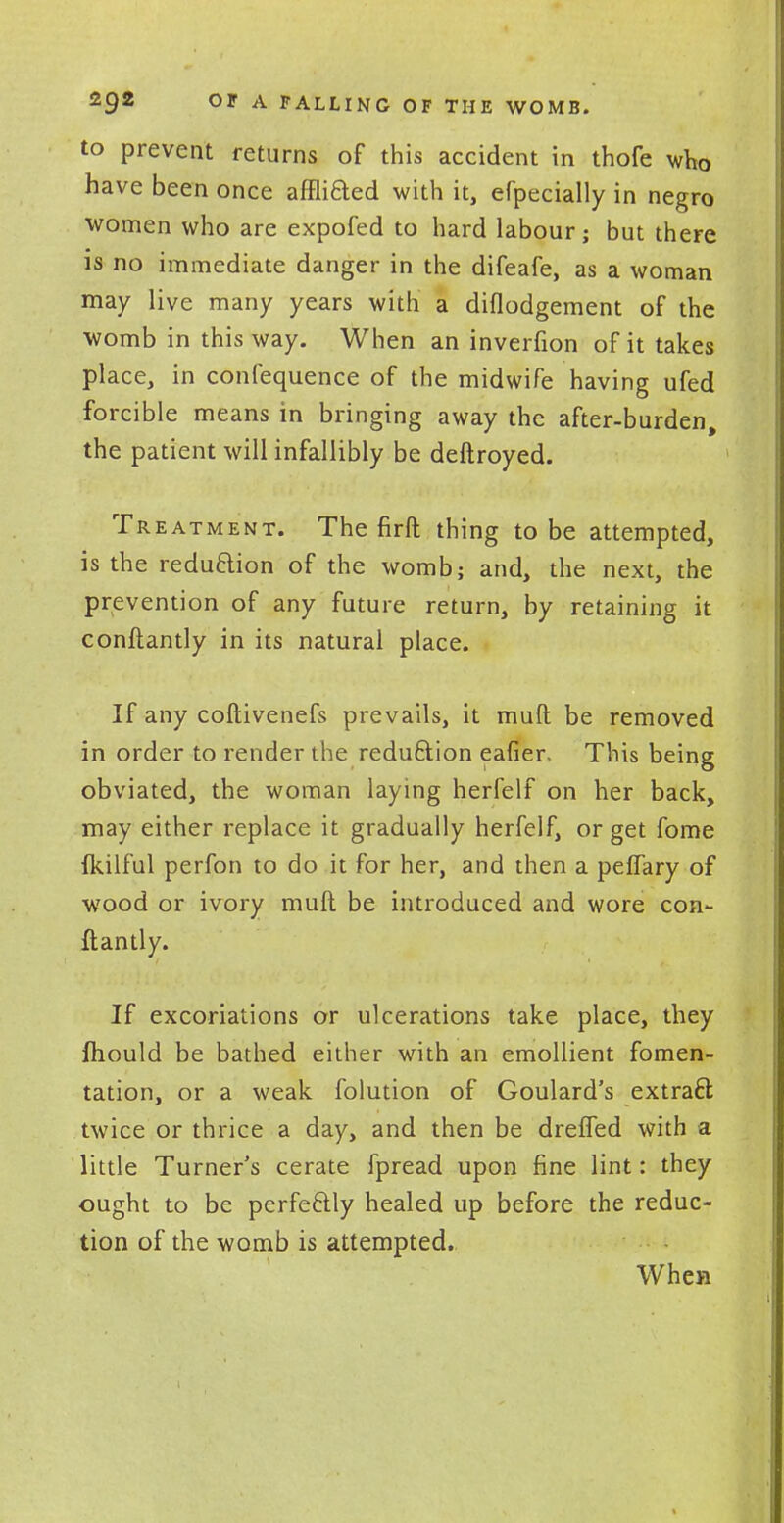 to prevent returns of this accident in thofe who have been once afflifted with it, erpecially in negro women who are expofed to hard labour; but there is no immediate danger in the difeafe, as a woman may live many years with a diflodgement of the womb in this way. When an inverfion of it takes place, in confequence of the midwife having ufed forcible means in bringing away the after-burden, the patient will infallibly be deftroyed. Treatment. The firft thing to be attempted, is the reduction of the womb; and, the next, the prevention of any future return, by retaining it conftantly in its natural place. If any coftivenefs prevails, it mult be removed in order to render the reduction eafier. This being obviated, the woman laying herfelf on her back, may either replace it gradually herfelf, or get fome fkilful perfon to do it for her, and then a peffary of wood or ivory muft be introduced and wore con- ftantly. If excoriations or ulcerations take place, they mould be bathed either with an emollient fomen- tation, or a weak folution of Goulard's extract twice or thrice a day, and then be dreffed with a little Turner's cerate fpread upon fine lint: they ought to be perfectly healed up before the reduc- tion of the womb is attempted. When