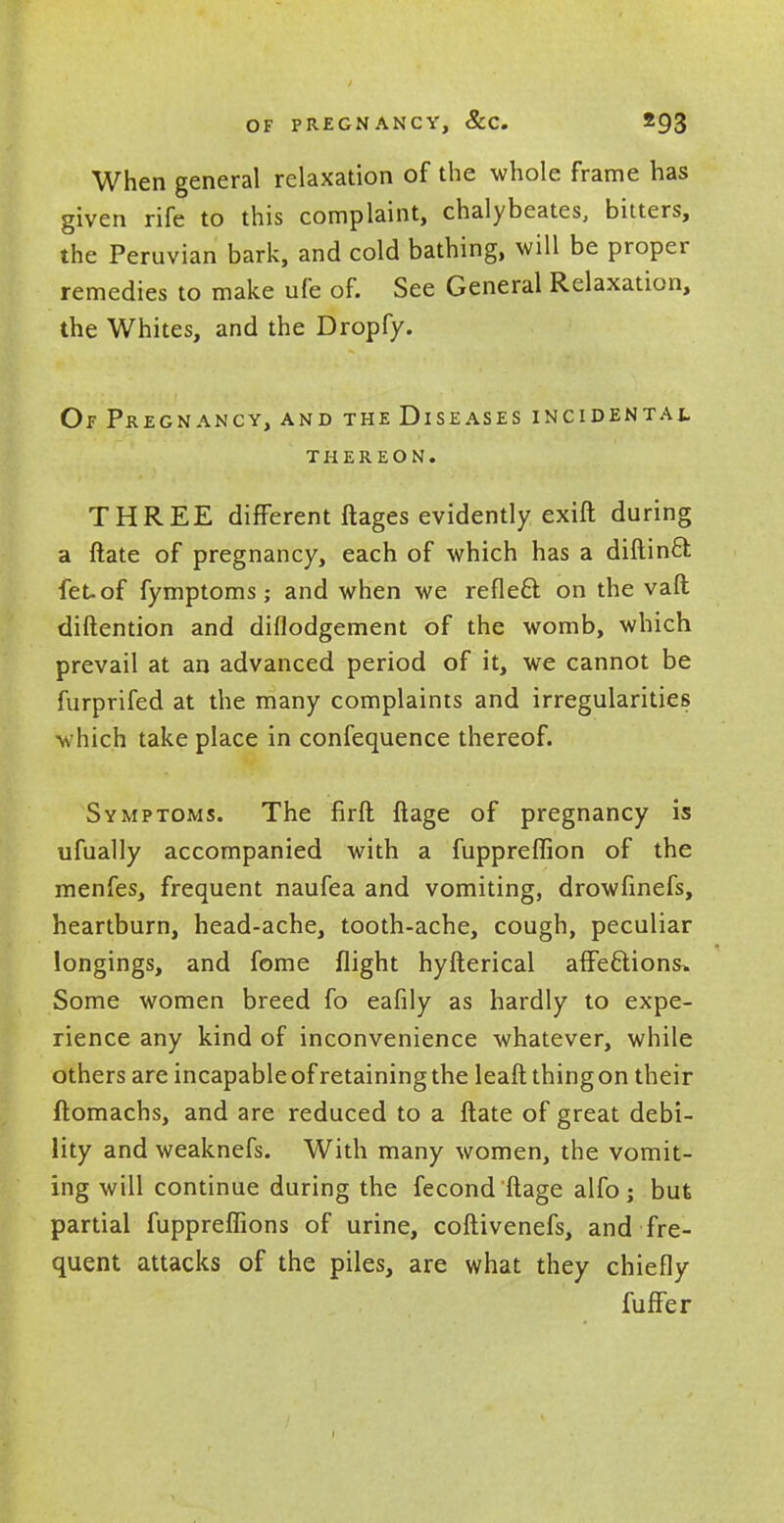 When general relaxation of the whole frame has given rife to this complaint, chalybeates, bitters, the Peruvian bark, and cold bathing, will be proper remedies to make ufe of. See General Relaxation, the Whites, and the Dropfy. Of Pregnancy, and the Diseases incidental THEREON. THREE different ftages evidently exift during a ftate of pregnancy, each of which has a diftinct. fet-of fymptoms; and when we reflect, on the vaft diftention and diflodgement of the womb, which prevail at an advanced period of it, we cannot be furprifed at the many complaints and irregularities which take place in confequence thereof. Symptoms. The firft ftage of pregnancy is ufually accompanied with a fuppreffion of the menfes, frequent naufea and vomiting, drowfinefs, heartburn, head-ache, tooth-ache, cough, peculiar longings, and fome flight hyfterical affections* Some women breed fo eafily as hardly to expe- rience any kind of inconvenience whatever, while others are incapable of retaining the leaft thing on their ftomachs, and are reduced to a ftate of great debi- lity and weaknefs. With many women, the vomit- ing will continue during the fecond 'ftage alfo ; but partial fuppreflions of urine, coftivenefs, and fre- quent attacks of the piles, are what they chiefly fuffer
