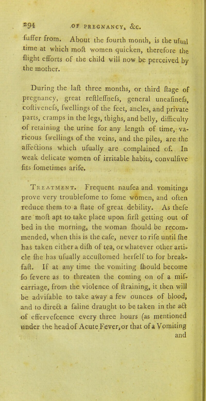 fuffer from. About the fourth month, is the ufual time at which moO: women quicken, therefore the flight efforts of the child will now be perceived by the mother. During the laft three months, or third ftage of pregnancy, great reftleffnefs, general uneafinefs, coftivenefs, fwellings of the feet, ancles, and private parts, cramps in the legs, thighs, and belly, difficulty of retaining the urine for any length of time,- va- ricous fwellings of the veins, and the piles, are the affetlions which ufually are complained of. In weak delicate women of irritable habits, convulfive fits fometimes arife. Treatment. Frequent naufea and vomitings prove very troublefome to fome women, and often reduce them to a ftate of great debility. As thefe are mod apt to take place upon firft getting out of bed in the morning, the woman fhould be recom- mended, when this is the cafe, never to rife until flie has taken eithera dim of tea, or whatever other arti- cle {he has ufually accuftomed herfelf to for break- faft. If at any time the vomiting mould become fo fevere as to threaten the coming on of a mif- carriage, from the violence of (training, it then will be advifable to take away a few ounces of blood, and to direft a faline draught to be taken in the aft: of effervefcence every three hours (as mentioned under the headof Acute Fever,or that of a Vomiting and