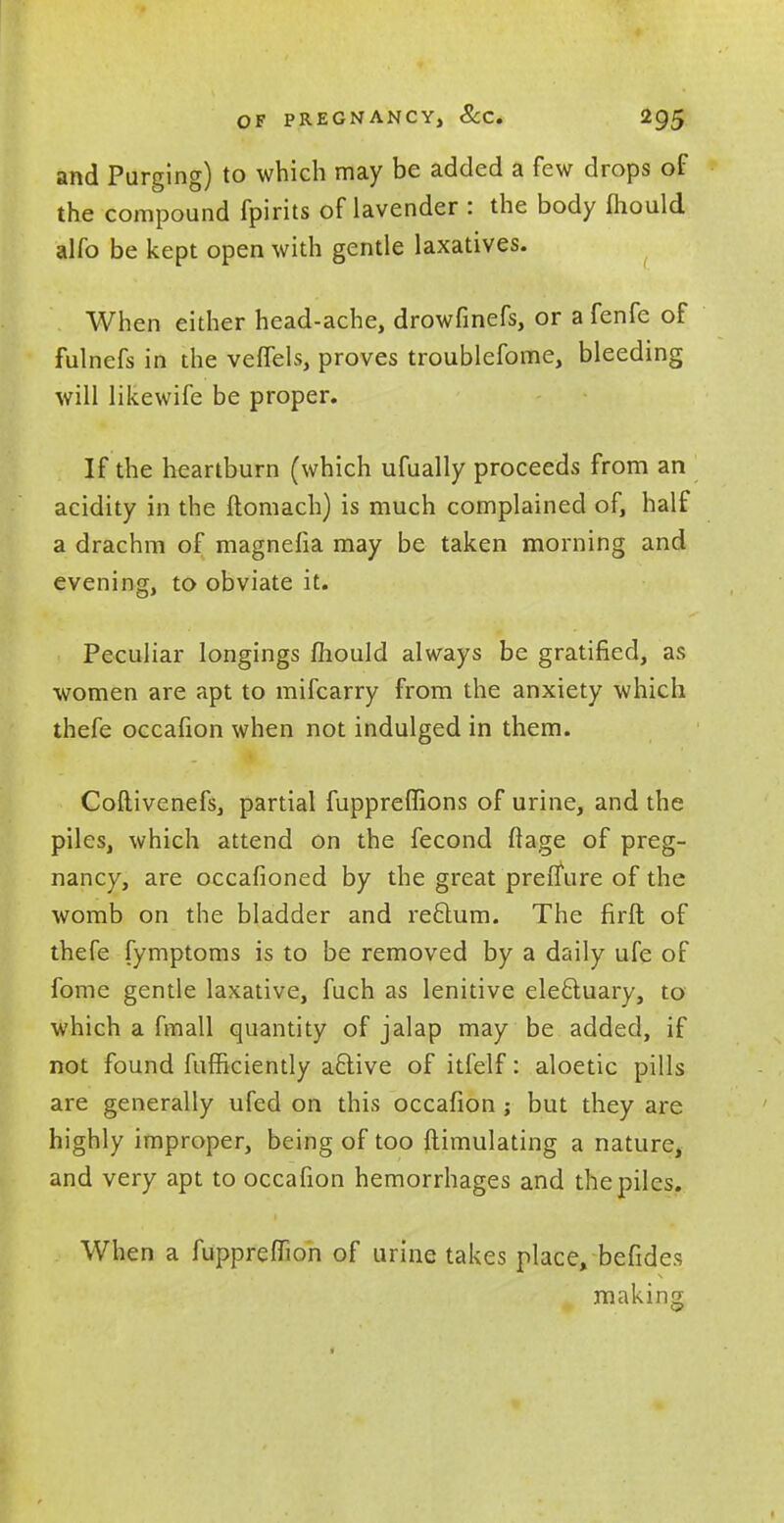 and Purging) to which may be added a few drops of the compound fpirits of lavender : the body mould alfo be kept open with gentle laxatives. When either head-ache, drowfmefs, or a fenfe of fulnefs in the veffels, proves troublefome, bleeding will likewife be proper. If the heartburn (which ufually proceeds from an acidity in the ftomach) is much complained of, half a drachm of magnefia may be taken morning and evening, to obviate it. Peculiar longings mould always be gratified, as women are apt to mifcarry from the anxiety which thefe occafion when not indulged in them. Coftivenefs, partial fuppreflions of urine, and the piles, which attend on the fecond flage of preg- nancy, are occafioned by the great prelfure of the womb on the bladder and reftum. The firft of thefe fymptoms is to be removed by a daily ufe of fome gentle laxative, fuch as lenitive electuary, to which a fmall quantity of jalap may be added, if not found fufficiently aftive of itfelf: aloetic pills are generally ufed on this occafion ; but they are highly improper, being of too ftimulating a nature, and very apt to occafion hemorrhages and the piles. When a fuppreffion of urine takes place, befides # making