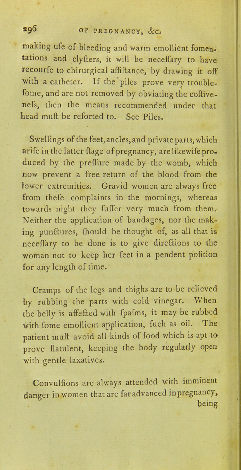making ufe of bleeding and warm emollient fomen- tations and clyfters, it will be neceflary to have recourfe to chirurgical affiftance, by drawing it off with a catheter. If the'piles prove very trouble- fome, and are not removed by obviating the coftive- nefs, then the means recommended under that head mull be reforted to. See Piles. Swellings of the feet, ancles, and private parts, which arife in the latter ftage of pregnancy, are likewife pro- duced by the prefTure made by the womb, which now prevent a free return of the blood from the lower extremities. Gravid women are always free from thefe complaints in the mornings, whereas towards night they fufFer very much from them. Neither the application of bandages, nor the mak- ing punctures, mould be thought of, as all that is neceffary to be done is to give directions to the woman not to keep her feet in a pendent pofition for any length of time. Cramps of the legs and thighs are to be relieved by rubbing the parts with cold vinegar. When the belly is affected with fpafms, it may be rubbed with fome emollient application, fuch as oil. The patient muft avoid all kinds of food which is apt to prove flatulent, keeping the body regularly open with gentle laxatives. Convulfions are always attended with imminent danger in women that are far advanced in pregnancy, being