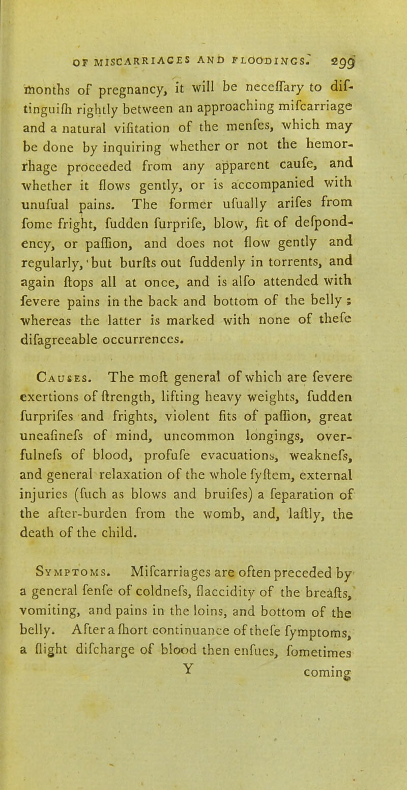 OF MISCARRIACES AND F LOOD I NGsT SQQ months of pregnancy, it will be necefTary to dif- tinguifh rightly between an approaching mifcarriage and a natural vifitation of the menfes, which may be done by inquiring whether or not the hemor- rhage proceeded from any apparent caufe, and whether it flows gently, or is accompanied with unufual pains. The former ufually arifes from fome fright, fudden furprife, blow, fit of defpond- ency, or paflion, and does not flow gently and regularly,'but burfts out fuddenly in torrents, and again flops all at once, and is alfo attended with fevere pains in the back and bottom of the belly ; whereas the latter is marked with none of thefe difagreeable occurrences. Causes. The molt general of which are fevere exertions of ftrength, lifting heavy weights, fudden furprifes and frights, violent fits of paflion, great uneafinefs of mind, uncommon longings, over- fulnefs of blood, profufe evacuations,, weaknefs, and general relaxation of the whole fyftem, external injuries (fuch as blows and bruifes) a feparation of the after-burden from the womb, and, laftly, the death of the child. Symptoms. Mifcarriages are often preceded by a general fenfe of coldnefs, flaccidity of the breafts, vomiting, and pains in the loins, and bottom of the belly. After a fhort continuance of thefe fymptoms, a flight difcharge of blood then enfues, fometimes Y coming;