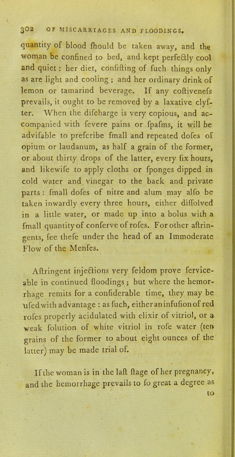 quantity of blood fhould be taken away, and the woman be confined to bed, and kept perfectly cool and quiet: her diet, confiding of fuch things only as are light and cooling ; and her ordinary drink of lemon or tamarind beverage. If any coftivenefs prevails, it ought to be removed by a laxative clyf- ter. When the difcharge is very copious, and ac- companied with fevere pains or fpafms, it will be advifable to prefcribe fmall and repeated dofes of opium or laudanum, as half a grain of the former, or about thirty drops of the latter, every fix hours, and likewife to apply cloths or fponges dipped in cold water and vinegar to the back and private parts : fmall dofes of nitre and alum may alfo be taken inwardly every three hours, either diffolved in a little water, or made up into a bolus with a fmall quantity of conferveof rofes. For other aftrin- wents, fee thefe under the head of an Immoderate Flow of the Menfes. Aftringent injections very feldom prove fervice- able in continued floodings; but where the hemor- rhage remits for a confiderable time, they may be ufedwith advantage : as fuch, either an infufion of red rofes properly acidulated with elixir of vitriol, or a weak folution of white vitriol in rofe water (ten grains of the former to about eight ounces of the latter) may be made trial of. If the woman is in the laft ftage of her pregnancy, and the hemorrhage prevails to fo great a degree as to