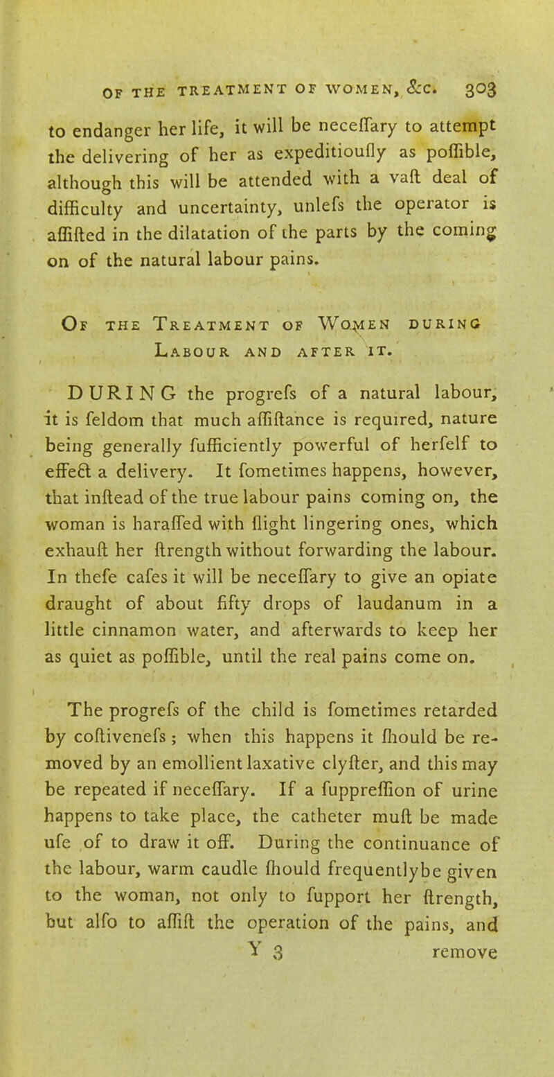 to endanger her life, it will be neceflary to attempt the delivering of her as expeditioufly as poffible, although this will be attended with a vaft deal of difficulty and uncertainty, unlefs the operator is affifted in the dilatation of the parts by the coming on of the natural labour pains. Of the Treatment of Women during Labour and after it. DURING the progrefs of a natural labour, it is feldom that much affiftance is required, nature being generally fufficiently powerful of herfelf to effeft a delivery. It fometimes happens, however, that inftead of the true labour pains coming on, the woman is harafled with flight lingering ones, which exhauft her ftrength without forwarding the labour. In thefe cafes it will be neceflary to give an opiate draught of about fifty drops of laudanum in a little cinnamon water, and afterwards to keep her as quiet as poffible, until the real pains come on. The progrefs of the child is fometimes retarded by coftivenefs; when this happens it mould be re- moved by an emollient laxative clyfter, and this may be repeated if neceflary. If a fuppreffion of urine happens to take place, the catheter muft be made ufe of to draw it off. During the continuance of the labour, warm caudle Ihould frequentlybe given to the woman, not only to fupport her ftrength, but alfo to affift the operation of the pains, and Y 3 remove