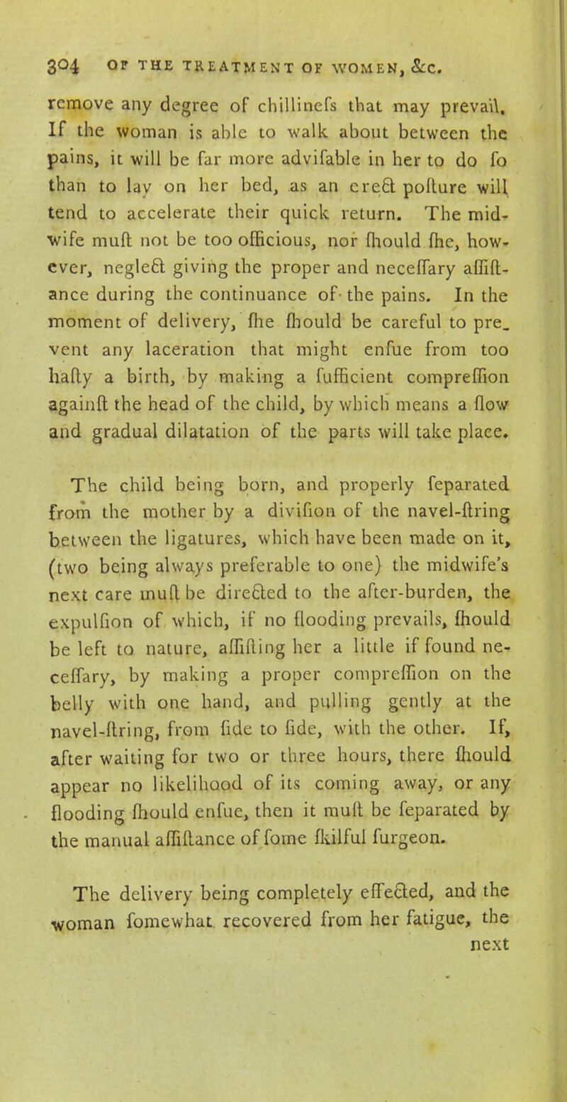 remove any degree of chillinefs that may prevail. If the woman is able to walk about between the pains, it will be far more advifable in her to do fo than to lav on her bed, as an erect pofture will tend to accelerate their quick return. The mid- wife mufl not be too officious, nor fhould fhe, how- ever, neglect giving the proper and neceflary affift- ance during the continuance of- the pains. In the moment of delivery, fhe fhould be careful to pre. vent any laceration that might enfue from too hafty a birth, by making a fufficient compreffion againft the head of the child, by which means a flow and gradual dilatation of the parts will take place. The child being born, and properly feparated from the mother by a divifion of the navel-firing between the ligatures, which have been made on it, (two being always preferable to one) the midwife's next care mufl.be directed to the after-burden, the expulfion of which, if no flooding prevails, fhould be left to nature, affifling her a little if found ne- ceflary, by making a proper compreffion on the belly with one hand, and pulling gently at the navel-firing, from fide to fide, with the other. If, after waiting for two or three hours, there fhould appear no likelihood of its coming away, or any flooding fhould enfue, then it mull be feparated by the manual affiAance of fome fkilful furgeon. The delivery being completely effected, and the woman fomewhat recovered from her fatigue, the next