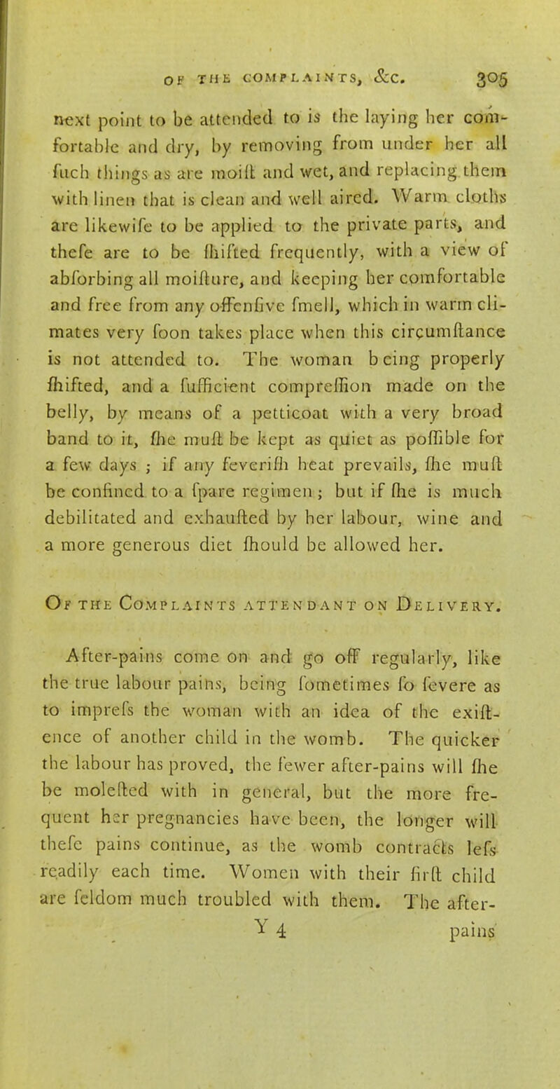 next point to be attended to is the laying her com- fortable and dry, by removing from under her all fuch things as are moift and wet, and replacing them with linen that is clean and well aired. Warm cloths are likewife to be applied to the private parts, and thefe are to be milled frequently, with a view of abforbingall moilhire, and keeping her comfortable and free from any offenfive fmell, which in warm cli- mates very foon takes place when this circumftance is not attended to. The woman b eing properly fhifted, and a fufficient comprellion made on the belly, by means of a petticoat with a very broad band to it, me mufl be kept as quiet as poffible for a few days • if any feverifh heat prevails, (he mud be confined to a fpare regimen ; but if (lie is much debilitated and cxhaufted by her labour, wine and a more generous diet mould be allowed her. Of the Complaints attendant on Delivery. After-pains come on and go off regularly, like the true labour pains, being lometimes lb fevere as to imprefs the woman with an idea of the exift- ence of another child in the womb. The quicker the labour has proved, the fewer after-pains will fhe be molefled with in general, but the more fre- quent hsr pregnancies have been, the longer will thefe pains continue, as the womb contracts lefs readily each time. Women with their firft child arc feldom much troubled with them. The after- Y 4 pains