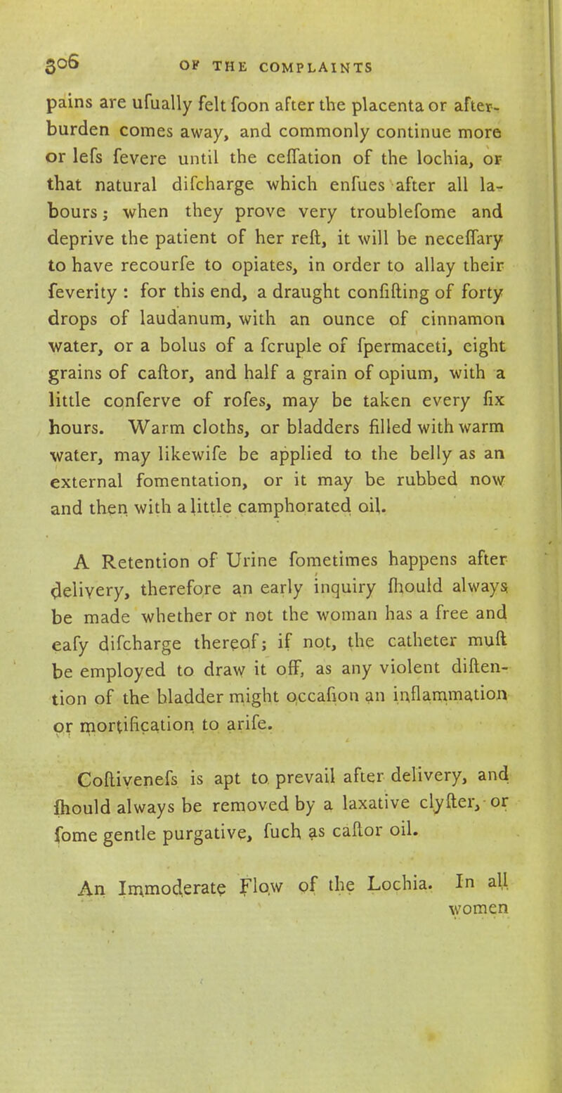 pains are ufually felt foon after the placenta or after- burden comes away, and commonly continue more or lefs fevere until the ceffation of the lochia, or that natural difcharge which enfues after all la^ bours; when they prove very troublefome and deprive the patient of her reft, it will be neceffary to have recourfe to opiates, in order to allay their feverity : for this end, a draught confifting of forty drops of laudanum, with an ounce of cinnamon water, or a bolus of a fcruple of fpermaceti, eight grains of caftor, and half a grain of opium, with a little conferve of rofes, may be taken every fix hours. Warm cloths, or bladders filled with warm water, may likewife be applied to the belly as an external fomentation, or it may be rubbed now and then with a little camphorated oil. A Retention of Urine fometimes happens after delivery, therefore an early inquiry fhould always be made whether or not the woman has a free and eafy difcharge thereof; if not, the catheter muft be employed to draw it off, as any violent diften- tion of the bladder might Qccafion an inflammation or mortification to arife. Goftiyenefs is apt to prevail after delivery, and fhould always be removed by a laxative clyfteiy or fame gentle purgative, fuch as caftor oil. An Immoderate Flow of the Lochia. In all women