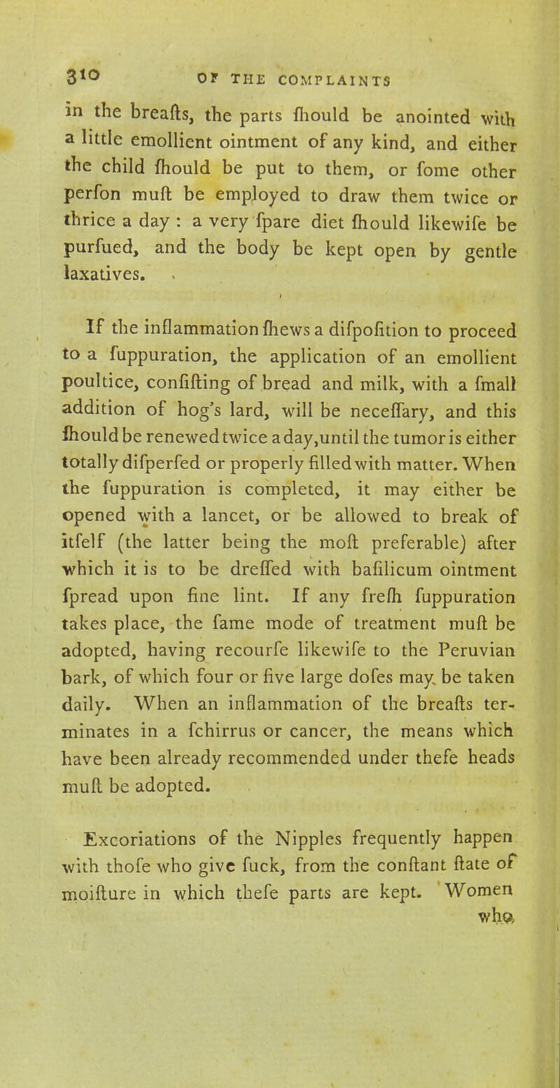 in the breads, the parts fliould be anointed with a little emollient ointment of any kind, and either the child mould be put to them, or fome other perfon mull be employed to draw them twice or thrice a day : a very fpare diet mould likewife be purfued, and the body be kept open by gentle laxatives. If the inflammation {hews a difpofition to proceed to a fuppuration, the application of an emollient poultice, confifting of bread and milk, with a fmall addition of hog's lard, will be neceflary, and this fliould be renewedtwice aday.until the tumor is either totally difperfed or properly filled with matter. When the fuppuration is completed, it may either be opened with a lancet, or be allowed to break of itfelf (the latter being the mod preferable) after which it is to be dreffed with bafilicum ointment fpread upon fine lint. If any frefh fuppuration takes place, the fame mode of treatment muft be adopted, having recourfe likewife to the Peruvian bark, of which four or five large dofes may: be taken daily. When an inflammation of the breads ter- minates in a fchirrus or cancer, the means which have been already recommended under thefe heads mull be adopted. Excoriations of the Nipples frequently happen with thofe who give fuck, from the conftant ftate of moifture in which thefe parts are kept. Women wh«