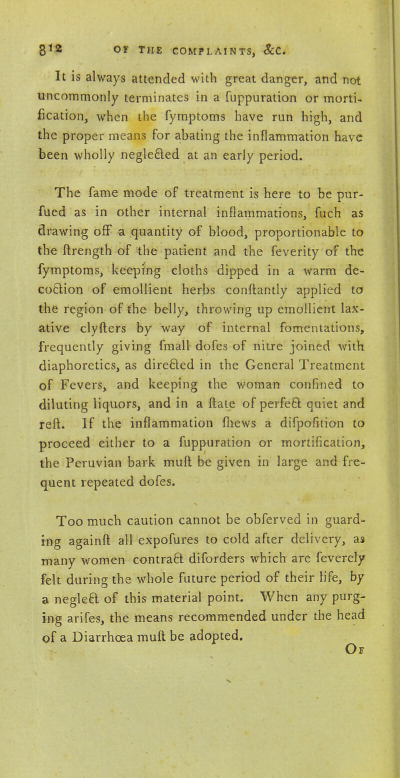 It is always attended with great danger, and not uncommonly terminates in a fuppuration or morti- fkation, when the fymptoms have run high, and the proper means for abating the inflammation have been wholly neglected at an early period. The fame mode of treatment is here to be pur- fued as in other internal inflammations, fuch as drawing off a quantity of blood, proportionable to the ftrength of the patient and the feverity of the fymptoms, keeping cloths dipped in a warm de- coction of emollient herbs conftantly applied to the region of the belly, throwing up emollient lax- ative clyfters by way of internal fomentations, frequently giving fmall dofes of nitre joined with diaphoretics, as directed in the General Treatment of Fevers, and keeping the woman confined to diluting liquors, and in a ftate of perfect quiet and reft. If the inflammation fhews a difpofiiion to proceed either to a fuppuration or mortification, the Peruvian bark mufl be given in large and fre- quent repeated dofes. Too much caution cannot be obferved in guard- ing againft all expofures to cold after delivery, as many women contract diforders which are feverely felt during the whole future period of their life, by a neglect of this material point. When any purg- ing arifes, the means recommended under the head of a Diarrhoea mult be adopted.