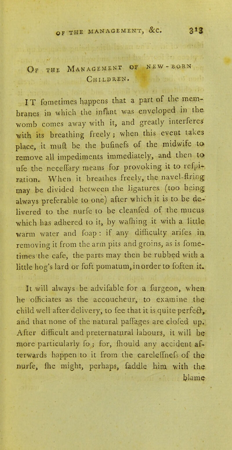 OF THE MANAGEMENT, ScC. Of the Management ot new-born Children. IT fometimes happens that a part of the mem- branes in which the infant was enveloped in the. womb comes away with it, and greatly interferes with its breathing freely; when this event takes place, it muft be the bufinefs of the midwife to remove all impediments immediately, and then to ufe the neceflary means for provoking it to ref^i- ration. When it breathes freely, the navel-ftring may be divided between the ligatures (too being always preferable to one) after which it is to be de- livered to the nurfe to be cleanfed of the mucus which has adhered to it, by warning it with a little warm water and foap : if any difficulty arifes in removing it from the arm pits and groins, as is fome- times the cafe, the parts may then be rubbed with a little hog's lard or foft pomatum,inorder to foften it. It will always be advifable for a furgeon, when he officiates as the accoucheur, to examine the child well after delivery, to fee that it is quite perfect, and that none of the natural paffages are doled up. After difficult and preternatural labours, it will be more particularly fo ; for, Ihould any accident af- terwards happen to it from the careleffnefs of the nurfe, fhe might, perhaps, faddle him with the blame