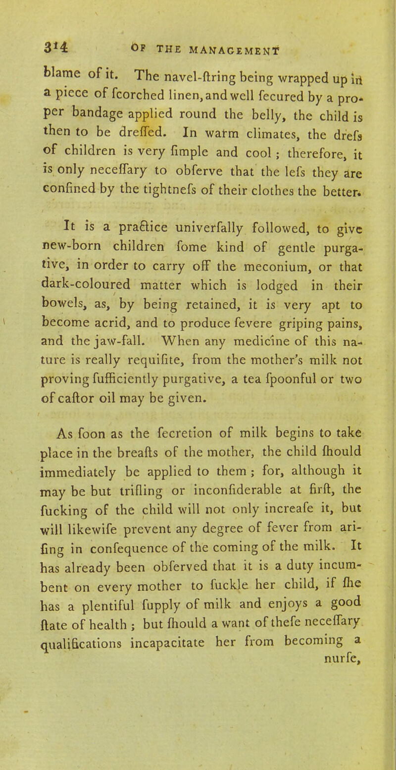 3*4 Of the management blame of it. The navel-ftring being wrapped up irt a piece of fcorched linen, and well fecured by a pro- per bandage applied round the belly, the child is then to be dreffed. In warm climates, the drefs of children is very fimple and cool ; therefore, it is only necefTary to obferve that the lefs they are confined by the tightnefs of their clothes the better. It is a practice univerfally followed, to give new-born children fome kind of gentle purga- tive, in order to carry off the meconium, or that dark-coloured matter which is lodged in their bowels, as, by being retained, it is very apt to become acrid, and to produce fevere griping pains, and the jaw-fall. When any medicine of this na- ture is really requifite, from the mother's milk not proving fufficiently purgative, a tea fpoonful or two of caftor oil may be given. As foon as the fecretion of milk begins to take place in the breafts of the mother, the child mould immediately be applied to them ; for, although it may be but trifling or inconfiderable at firft, the fucking of the child will not only increafe it, but will likewife prevent any degree of fever from ari- fing in confequence of the coming of the milk. It has already been obferved that it is a duty incum- bent on every mother to fuckle her child, if me has a plentiful fupply of milk and enjoys a good ftate of health ; but mould a want of thefe necefTary qualifications incapacitate her from becoming a nurfe,