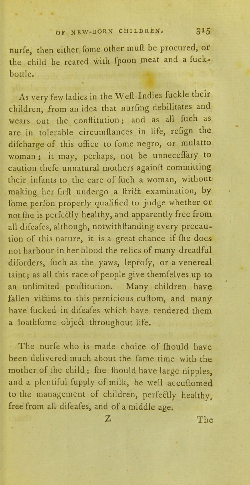 hurfe, then either fome other muft be procured, or the child be reared with fpoon meat and a fuck- bottle. As very few ladies in the Weft-Indies fuckle their children, from an idea that nurfing debilitates and wears out the conftitution; and as all fuch as are in tolerable circumftances in life, refign the difcharge of this office to fome negro, or mulatto woman ; it may, perhaps, not be unneceffary to caution thefe unnatural mothers againft committing their infants to the care of fuch a woman, without making her firft undergo a ftrict examination, by fome perfon properly qualified to judge whether or not (he is perfectly healthy, and apparently free from all difeafes, although, notwithftanding every precau- tion of this nature, it is a great chance if fhe does not harbour in her blood the relics of many dreadful diforders, fuch as the yaws, leprofy, or a venereal taint; as all this race of people give themfelves up to an unlimited profiituuon. Many children have fallen victims to this pernicious cuftom, and many have fucked in difeafes which have rendered them a loathfome object throughout life. The nurfe who is made choice of mould have been delivered much about the fame time with the mother of the child ; fhe mould have large nipples, and a plentiful fupply of milk, be well accuftomed to the management of children, perfectly healthy, free from all difeafes, and of a middle age. Z The