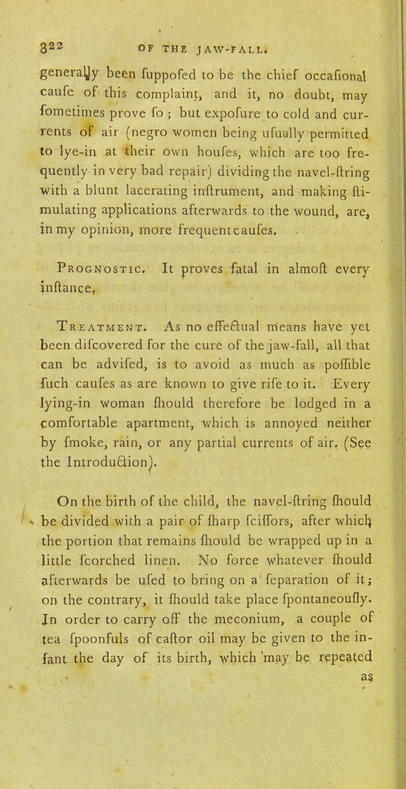 generaljy been fuppofed to be the chief occafional caufe of this complaint, and it, no doubt, may fometimes prove fo ; but expofure to cold and cur- rents of air (negro women being ufually permitted to lye-in at their own houfes, which are too fre- quently in very bad repair) dividing the navel-firing with a blunt lacerating inftrument, and making fli- mulating applications afterwards to the wound, are, in my opinion, more frequentcaufes. Prognostic It proves fatal in almoft every inftance, Treatment. As no effectual means have yet been difcovered for the cure of the jaw-fall, all that can be advifed, is to avoid as much as poffible fuch caufes as are known to give rife to it. Every lying-in woman fhould therefore be lodged in a comfortable apartment, which is annoyed neither by fmoke, rain, or any partial currents of air. (See the Introduction!. On the birth of the child, the navel-ftring fhould ^ be divided with a pair of fharp fciffors, after which, the portion that remains fhould be wrapped up in a little fcorched linen. No force whatever fhould afterwards be ufed to bring on a feparation of it; on the contrary, it fhould take place fpontaneoufly. Jn order to carry off the meconium, a couple of tea fpoonfuls of caftor oil may be given to the in- fant the day of its birth, which may be repeated as