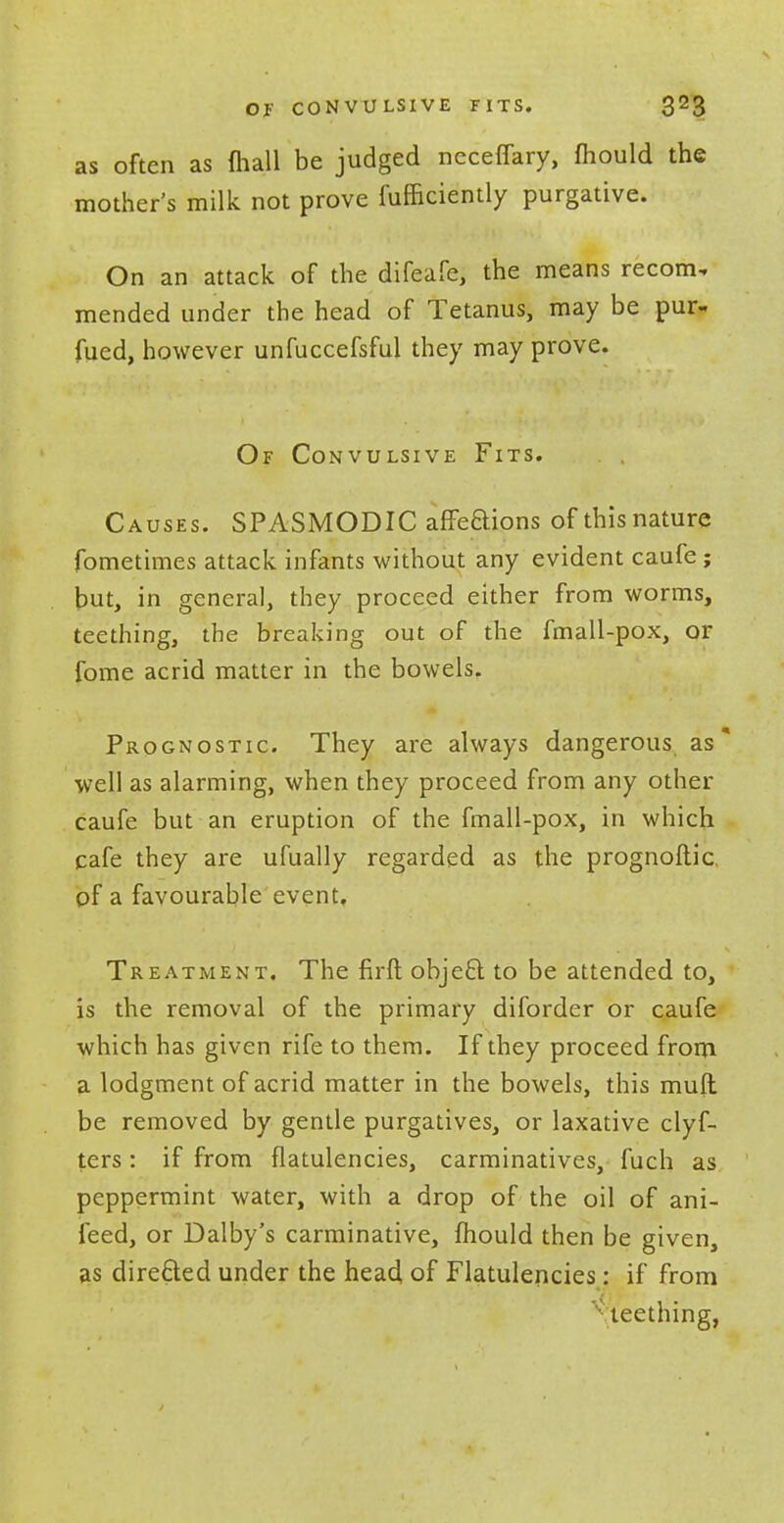 as often as (hall be judged ncceflary, fhould the mother's milk not prove fufficiently purgative. On an attack of the difeafe, the means recom. mended under the head of Tetanus, may be pur- fued, however unfuccefsful they may prove. Of Convulsive Fits. Causes. SPASMODIC affeaions of this nature fometimes attack infants without any evident caufe; but, in general, they proceed either from worms, teething, the breaking out of the fmall-pox, or fome acrid matter in the bowels. Prognostic. They are always dangerous as well as alarming, when they proceed from any other caufe but an eruption of the fmall-pox, in which cafe they are ufually regarded as the prognoftic of a favourable event. Treatment. The firft obje£t to be attended to, is the removal of the primary diforder or caufe which has given rife to them. If they proceed from a lodgment of acrid matter in the bowels, this mult be removed by gentle purgatives, or laxative clyf- ters: if from flatulencies, carminatives, fuch as peppermint water, with a drop of the oil of ani- feed, or Dalby's carminative, mould then be given, as directed under the head, of Flatulencies: if from teething,