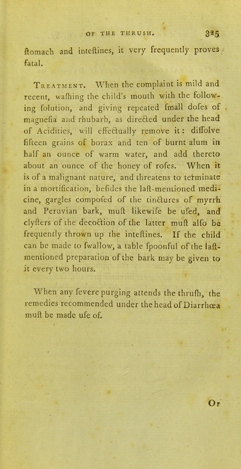 ftomach and inteftines, it very frequently proves fatal. Treatment. When the complaint is mild and recent, warning the child's mouth with the follow- ing folution, and giving repeated fmall dofes of magnefia arid rhubarb, as directed under the head of Acidities, will effectually remove it: diflblve fifteen grains of borax and ten of burnt alum in half an ounce of warm water, and add thereto about an ounce of the honey of rofes. When it is of a malignant nature, and threatens to terminate in a mortification, befides the laft-mentioned medi- cine, gargles compofed of the tinftures of myrrh and Peruvian bark, mud likewife be ufed, and clyfters of the decoction of the latter muft alfo be frequently thrown up the inteftines. If the child can be made to fwallow, a table fpoonful of the laft- mentioned preparation of the bark may be given to it every two hours. When any fevere purging attends the thrufh, the remedies recommended under the head of Diarrhoea muft be made ufe of.