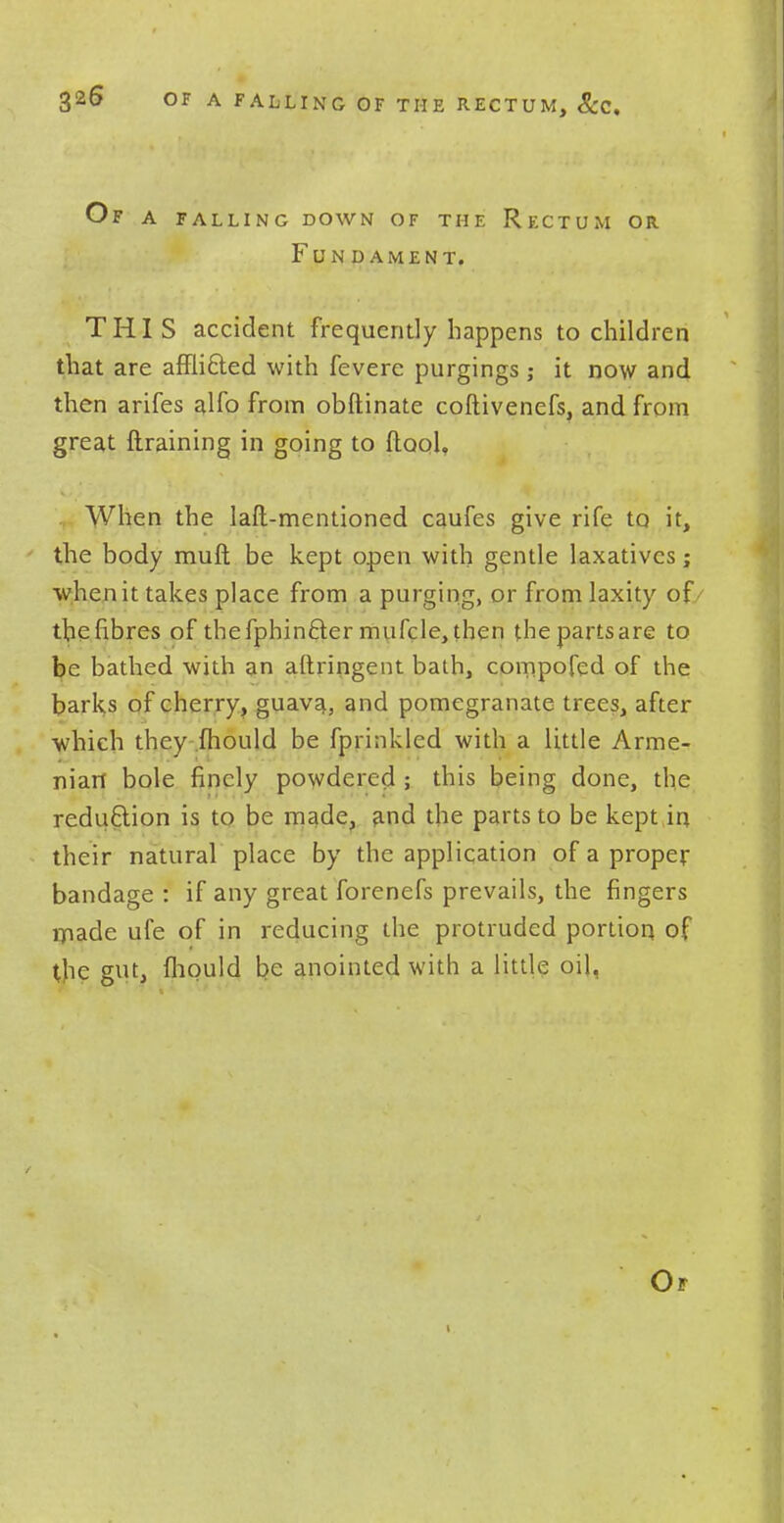 Of a falling down of the Rectum or. Fundament. THIS accident frequently happens to children that are afflicled with fevere purgings ; it now and then arifes alfo from obftinate coftivenefs, and from great {training in going to (tool, When the lad-mentioned caufes give rife to it, the body muft be kept open with gentle laxatives; when it takes place from a purging, or from laxity of / the fibres of tbefphincter mufcle, then the parts are to be bathed with an aftringent bath, compofed of the barks of cherry, guava, and pomegranate trees, after which they mould be fprinkled with a little Arme- nian bole finely powdered ; this being done, the reduction is to be made, and the parts to be kept in their natural place by the application of a proper bandage : if any great forenefs prevails, the fingers made ufe of in reducing the protruded portion of the gut, {liquid be anointed with a little oil,