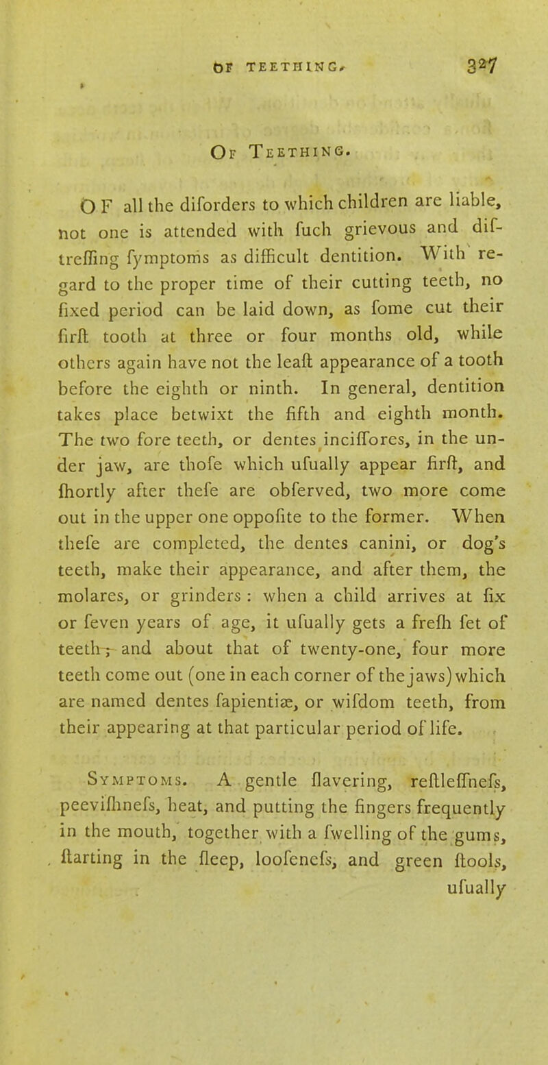 Of Teething. 0 F all the diforders to which children are liable, not one is attended with fuch grievous and dif- Ircfling fymptoms as difficult dentition. With re- gard to the proper time of their cutting teeth, no fixed period can be laid down, as fome cut their firft tooth at three or four months old, while others again have not the leaft appearance of a tooth before the eighth or ninth. In general, dentition takes place betwixt the fifth and eighth month. The two fore teeth, or dentes inciffores, in the un- der jaw, are thofe which ufually appear firft, and ftiortly after thefe are obferved, two more come out in the upper one oppofite to the former. When thefe are completed, the dentes canini, or dog's teeth, make their appearance, and after them, the molares, or grinders : when a child arrives at fix or feven years of age, it ufually gets a frefli fet of teeth r and about that of twenty-one, four more teeth come out (one in each corner of the jaws) which are named dentes fapientias, or wifdom teeth, from their appearing at that particular period of life. Symptoms. A gentle Havering, reftleffnefs, peevifhnefs, heat, and putting the fingers frequently in the mouth, together with a fwelling of the gums, flatting in the fleep, loofencfs, and green (tools, ufually