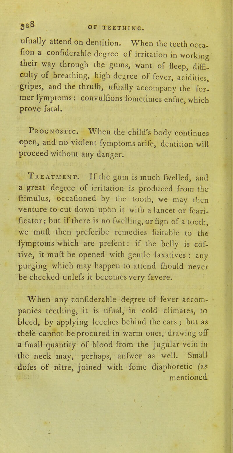 325 OF TEETH INC. ufually attend on dentition. When the teeth occa- fion a confiderable degree of irritation in working their way through the gums, want of Meep, diffi- culty of breathing, high decree of fever, acidities, gripes, and the thrufh, ufually accompany the for- mer fymptoms : convulfions fometimes enfue, which prove fatal. Prognostic. When the child's body continues open, and no violent fymptoms arife, dentition will proceed without any danger. Treatment. If the gum is much fwelled, and a great degree of irritation is produced from the ftimulus, occafioned by the tooth, we may then venture to cut down upon it with a lancet or fcari- ficator; but if there is no fwelling, or fign of a tooth, we mull then prefcribe remedies fuitable to the fymptoms which are prefent: if the belly is cof- tive, it mull be opened with gentle laxatives : any purging which may happen to attend mould never be checked unlefs it becomes very fevere. When any confiderable degree of fever accom- panies teething, it is ufual, in cold climates, to bleed, by applying leeches behind the ears; but as thefe cannot be procured in warm ones, drawing off a fmall quantity of blood from the jugular vein in the neck may, perhaps, anfwer as well. Small dofes of nitre, joined with fome diaphoretic (as mentioned