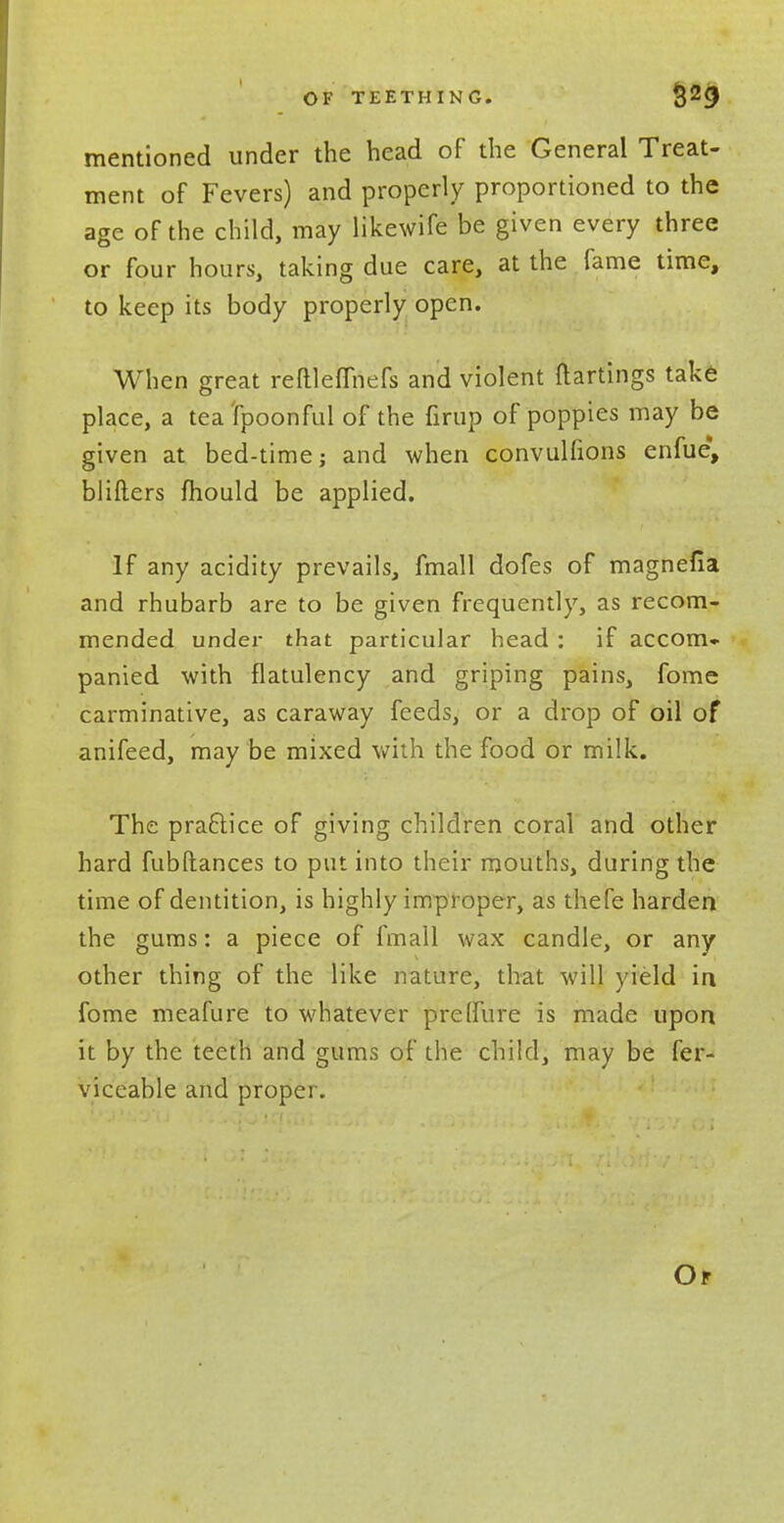 mentioned under the head of the General Treat- ment of Fevers) and properly proportioned to the age of the child, may likewife be given every three or four hours, taking due care, at the fame time, to keep its body properly open. When great reftleflhefs and violent ftartings take place, a tea tpoonful of the firup of poppies may be given at bed-time; and when convulfions enfue, blifters fhould be applied. If any acidity prevails, fmall dofes of magnefia and rhubarb are to be given frequently, as recom- mended under that particular head : if accom- panied with flatulency and griping pains, fome carminative, as caraway feeds, or a drop of oil of anifeed, may be mixed with the food or milk. The practice of giving children coral and other hard fubftances to put into their mouths, during the time of dentition, is highly improper, as thefe harden the gums: a piece of fmall wax candle, or any other thing of the like nature, that will yield in fome meafure to whatever pre (lure is made upon it by the teeth and gums of the child, may be fer- viceable and proper. Or