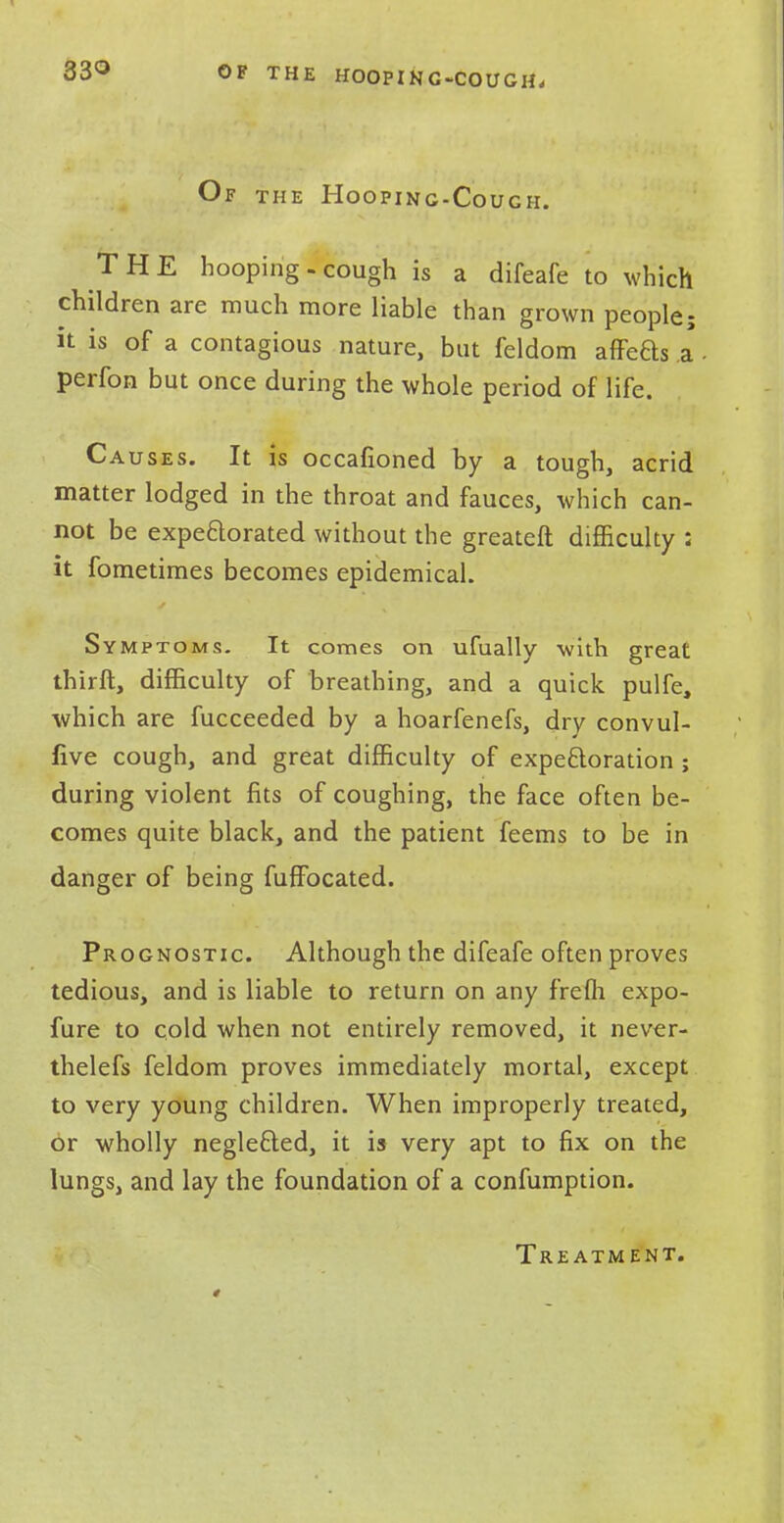 OF THE HOOPING-COUGH, Of the Hooping-Couch. THE hooping-cough is a difeafe to which children are much more liable than grown people; it is of a contagious nature, but feldom affeaS a - perfon but once during the whole period of life. Causes. It is occafioned by a tough, acrid matter lodged in the throat and fauces, which can- not be expectorated without the greateft difficulty : it fometimes becomes epidemical. Symptoms. It comes on ufually with great thirft, difficulty of breathing, and a quick pulfe, which are fucceeded by a hoarfenefs, dry convul- five cough, and great difficulty of expectoration ; during violent fits of coughing, the face often be- comes quite black, and the patient feems to be in danger of being fuffocated. Prognostic Although the difeafe often proves tedious, and is liable to return on any frefii expo- fure to cold when not entirely removed, it never- thelefs feldom proves immediately mortal, except to very young children. When improperly treated, or wholly neglected, it is very apt to fix on the lungs, and lay the foundation of a confumption. Treatment.