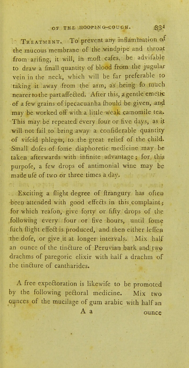 OF THE HOOP! NO-CO UGH. Treatment. To'prevent arty inflammation of the mucous membrane of the windpipe and throat from arifing, it will, in moft cafes, be advifable to draw a fmall quantity of blood from the jugular vein in the neck, which will be far preferable to taking it away from the arm, as being fo much nearer to the part affected. After this, a gentle emetk of a few grains of ipecacuanha mould be given, and. may be worked off with a little weak camomile tea. This may be repeated every four or five days, as it will not fail to bring away a confiderable quantity of vifcid phlegm, to the great relief of the child. Small dofes of fome diaphoretic medicine may be taken afterwards with infinite advantage; for this purpofe, a few drops of antimonial wine may be made ufe of two or three times a day. Exciting a flight degree of ftrangury has often been attended with good effects in this.complaint; for which reafon, give forty or fifty drops of the following every four or five hours, until fome fuch flight effe£t is produced, and then either leffen the dofe, or give it at longer intervals. Mix half an ounce of the tin&ure of Peruvian bark and two drachms of paregoric elixir with half a drachm of the tincture of cantharides. A free expectoration is likewife to be promoted by the following peftoral medicine. Mix two ounces of the mucilage of gum arabic with half an A a ounce