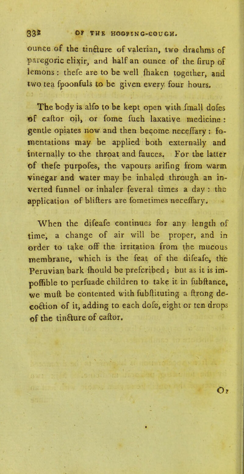 33* 0F THE HOQPIN G-COU GH. ounce of the tin&ure of valerian, two drachms of paregoric elixir, and half an ounce of the firup of lemons : thefe are to be well fhaken together, and two tea fpoonfuls to be given every four hours. The body is alfo to be kept open with.fmall dofes of caftor oil, or fome fuch laxative medicine : gentle opiates now and then become neceffary: fo- mentations may be applied both externally and internally to the throat and fauces. For the latter of thefe purpofes, the vapours arifing from warm vinegar and water may be inhaled through an in- verted funnel or inhaler feveral times a day : the application of blifters are fometimes neceffary. When the difeafe continues for any length of time, a change of air will be proper, and in order to take off the irritation from the mucous membrane, which is the feat of the difeafe^ the Peruvian bark mould be prefcribed; but as it is im- poffible to perfuade children to take it in fubftance, we mud be contented with fubflituting a ftrong de- coftion of it, adding to each dofe, eight or ten drops of the tintture of caftor. Op
