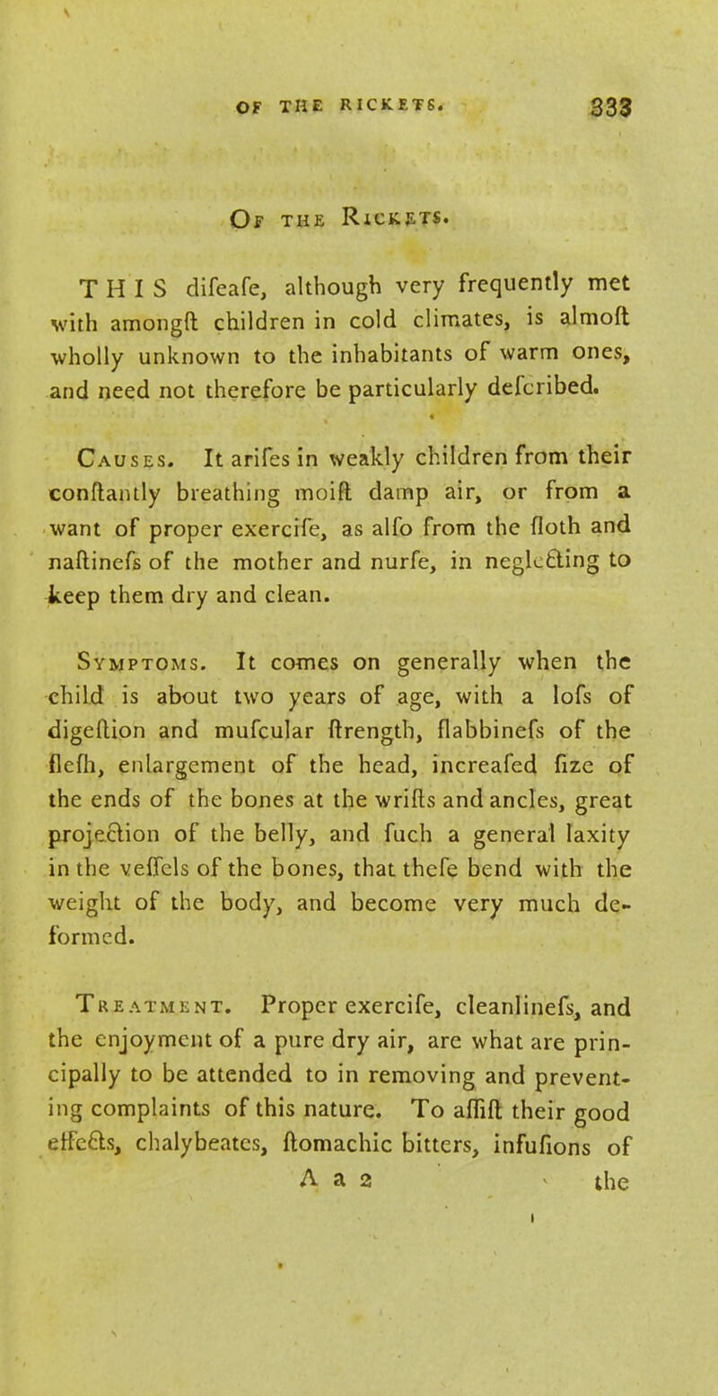 Of the Rickets. THIS difeafe, although very frequently met with amongft children in cold climates, is almoft wholly unknown to the inhabitants of warm ones, and need not therefore be particularly defcribed. Causes. It arifes in weakly children from their constantly breathing moift damp air, or from a want of proper exercife, as alfo from the floth and naftinefs of the mother and nurfe, in neglctting to keep them dry and clean. Symptoms. It comes on generally when the child is about two years of age, with a lofs of digeftion and mufcular Strength, flabbinefs of the flcfh, enlargement of the head, increafed fize of the ends of the bones at the wrifts and ancles, great projection of the belly, and fuch a general laxity in the veffels of the bones, that thcfe bend with the weight of the body, and become very much de- formed. Treatment. Proper exercife, cleanlinefs, and the enjoyment of a pure dry air, are what are prin- cipally to be attended to in removing and prevent- ing complaints of this nature. To affift their good effccls, chalybeates, ftomachic bitters, infufions of A a 2 the t