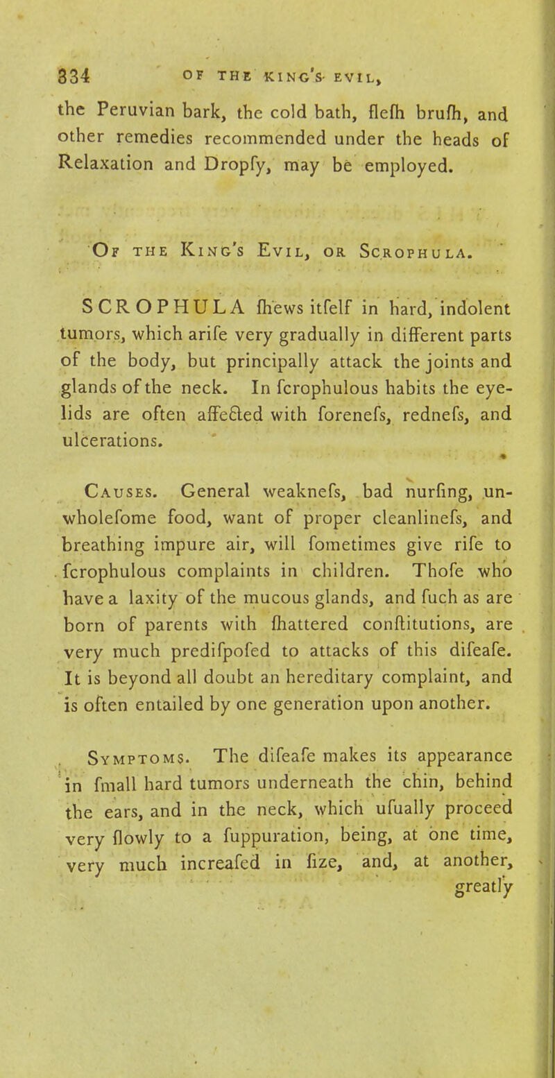 the Peruvian bark, the cold bath, flefh brum, and other remedies recommended under the heads of Relaxation and Dropfy, may be employed. Of the King's Evil, or Sc.rophula. SCROPHULA fhewsitfelf in hard/indolent tumors, which arife very gradually in different parts of the body, but principally attack the joints and glands of the neck. In fcrophulous habits the eye- lids are often affected with forenefs, rednefs, and ulcerations. Causes. General weaknefs, bad nurfing, un- wholefome food, want of proper cleanlinefs, and breathing impure air, will fometimes give rife to fcrophulous complaints in children. Thofe who have a laxity of the mucous glands, and fuch as are born of parents with mattered conftitutions, are very much predifpofed to attacks of this difeafe. It is beyond all doubt an hereditary complaint, and is often entailed by one generation upon another. Symptoms. The difeafe makes its appearance in fmall hard tumors underneath the chin, behind the ears, and in the neck, which ufually proceed very {lowly to a fuppuration, being, at one time, very much increafed in fize, and, at another, greatly