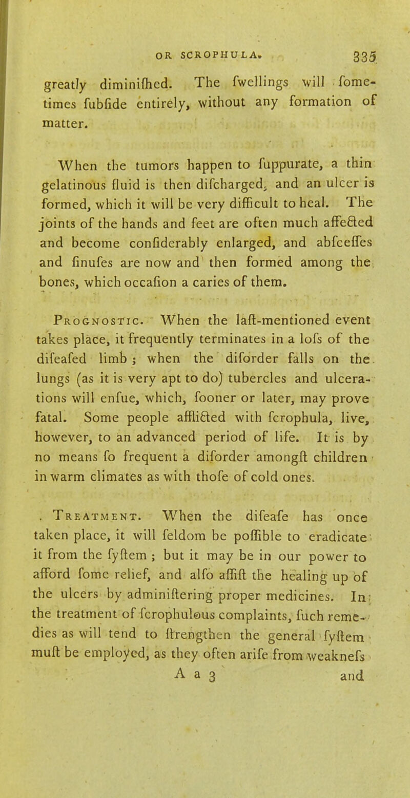 greatly diminifhed. The fwellings will fome- times fubfide entirely, without any formation of matter. When the tumors happen to fuppurate, a thin gelatinous fluid is then difcharged. and an ulcer is formed, which it will be very difficult to heal. The joints of the hands and feet are often much affe&ed and become confiderably enlarged, and abfcefTes and finufes are now and then formed among the bones, which occafion a caries of them. Prognostic. When the laft-mentioned event takes place, it frequently terminates in a lofs of the difeafed limb ; when the diforder falls on the. lungs (as it is very apt to do) tubercles and ulcera- tions will enfue, which, fooner or later, may prove fatal. Some people afflicted with fcrophula, live, however, to an advanced period of life. It is by no means fo frequent a diforder amongft children • in warm climates as with thofe of cold ones. . Treatment. When the difeafe has once taken place, it will feldom be poffible to eradicate it from the fyftem ; but it may be in our power to afford fome relief, and alfo affift the healing up of the ulcers by adminiftering proper medicines. In the treatment of fcrophuleus complaints, fuch reme- dies as will tend to ftrengthen the general fyftem muft be employed, as they often arife from weaknefs A a 3 and