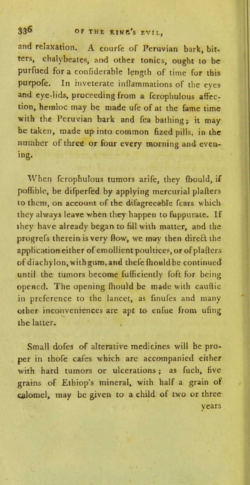 and relaxation. A courfe of Peruvian bark, bit- ters, chalybeates, and other tonics, ought to be purfued for a confiderabte length of time for this purpofe. In inveterate inflammations of the eyes and eye-lids, proceeding from a fcrophulous affec- tion, hemloc may be made ufe of at the fame time with the Peruvian bark and fea bathing; it may be taken, made up into common fized pills, in the number of three or four every morning and even- ing. When fcrophutous tumors arife, they (bould, if poffible, be difperfed by applying mercurial plafters to them, on account of the difagreeable fears which they always leave when they happen to fuppurate. If they have already began to fill with matter, and the progrefs therein is very flow, we may then direft the application either of emollient poultices, or of plafters of diachylon, with gum, and thefe mould be continued until the tumors become fufficiently foft for being opened. The opening mould be made with cauftic in preference to the lancet, as finufes and many other inconveniences are apt to enfue from ufing the latter. Small dofes of alterative medicines will be pro- per in thofe cafes which are accompanied either with hard tumors or ulcerations; as fuch, five grains of Ethiop's mineral, with half a grain of calomel, may be given to a child of two or three years