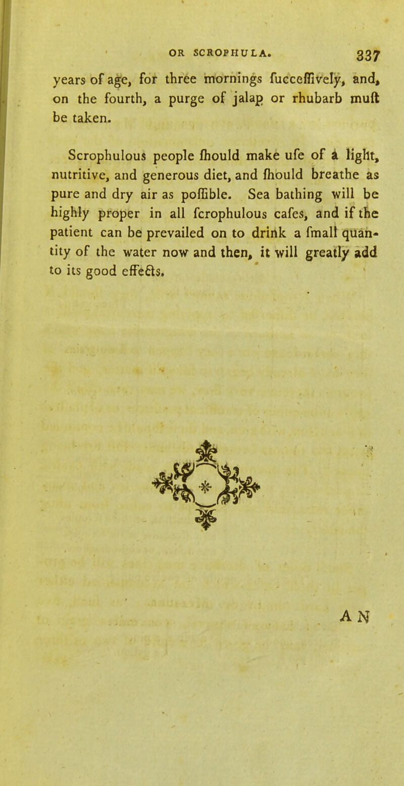 years of age, for three mornings fucceflively, and, on the fourth, a purge of jalap or rhubarb muft be taken. Scrophulous people lhould make ufe of a light, nutritive, and generous diet, and mould breathe as pure and dry air as poffible. Sea bathing will be highly proper in all fcrophulous cafes, and if the patient can be prevailed on to drink a fmall quan- tity of the water now and then, it will greatly add to its good effects. AN