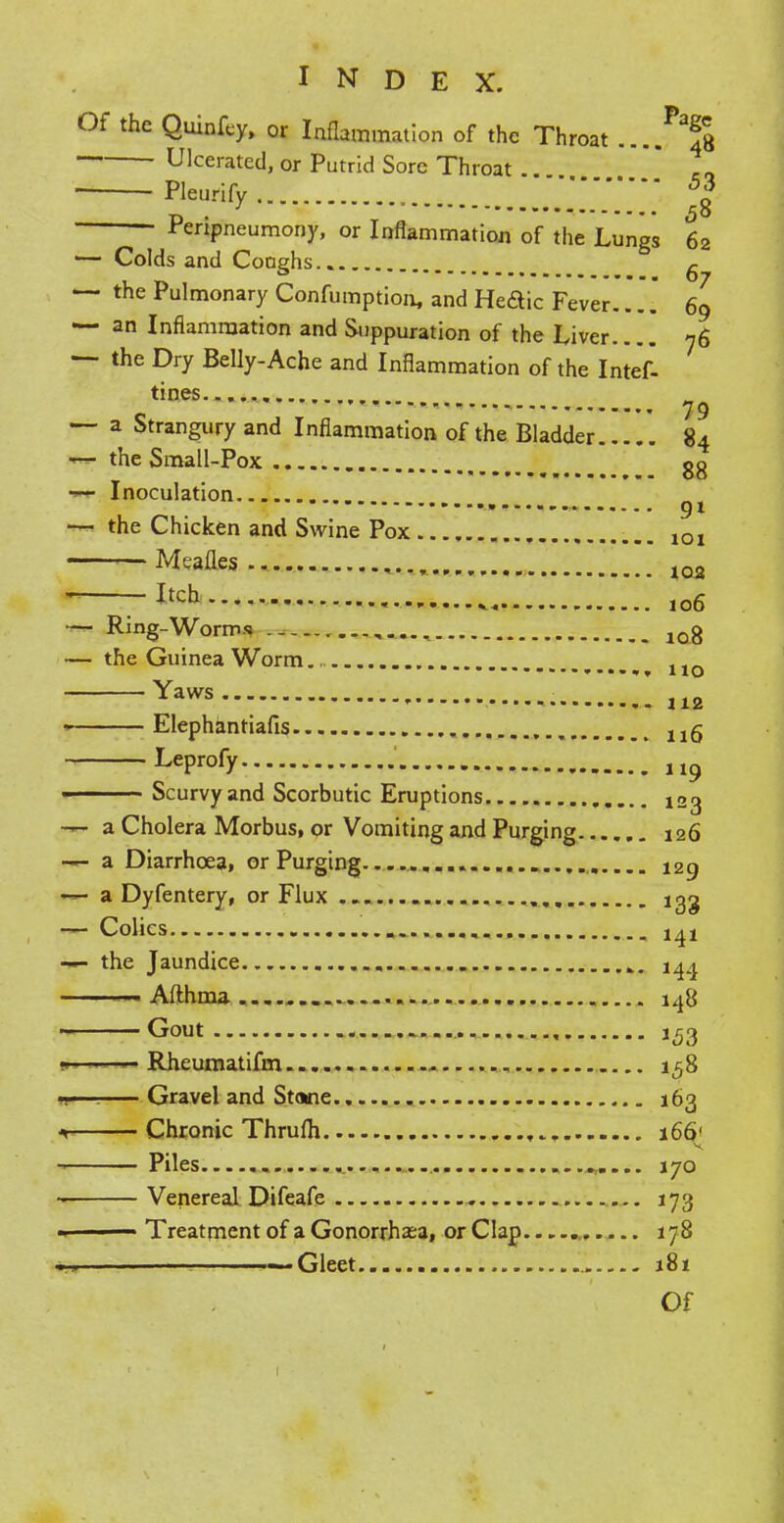 Of the Quinfcy, or Inflammation of the Throat ....^S ■ Ulcerated, or Putrid Sore Throat . Pleurify , 5% Peripneumony, or Inflammation of the Lungs 62 1— Colds and Coughs.. ^ — the Pulmonary Confumption, and Heaic Fever.... 69 — an Inflammation and Suppuration of the Liver 76 — the Dry Belly-Ache and Inflammation of the Intef- tines 79 — a Strangury and Inflammation of the Bladder 84 *— the Small-Pox gg — Inoculation * • 91 — the Chicken and Swine Pox 1Q1 Mealies ... ..., 102 r.&eh ,06 — Ring-Worms 10g — the Guinea Worm no Yaws • - 112 1 Elephantiafis 115 Leprofy 11? Scurvy and Scorbutic Eruptions — a Cholera Morbus, or Vomiting and Purging 126 — a Diarrhoea, or Purging 129 — a Dyfentery, or Flux .. igg — Colics —- the Jaundice 144 ■ Afthma 148 Gout 153 w -- 1 Rheumatifm 158 -—■ Gravel and Stone 163 Chronic Thrufli 166' Piles. 170 Venereal Difeafe 173 — •  Treatment of a Gonorrhasa, or Clap 178 ! b-bbb -—Gleet 181