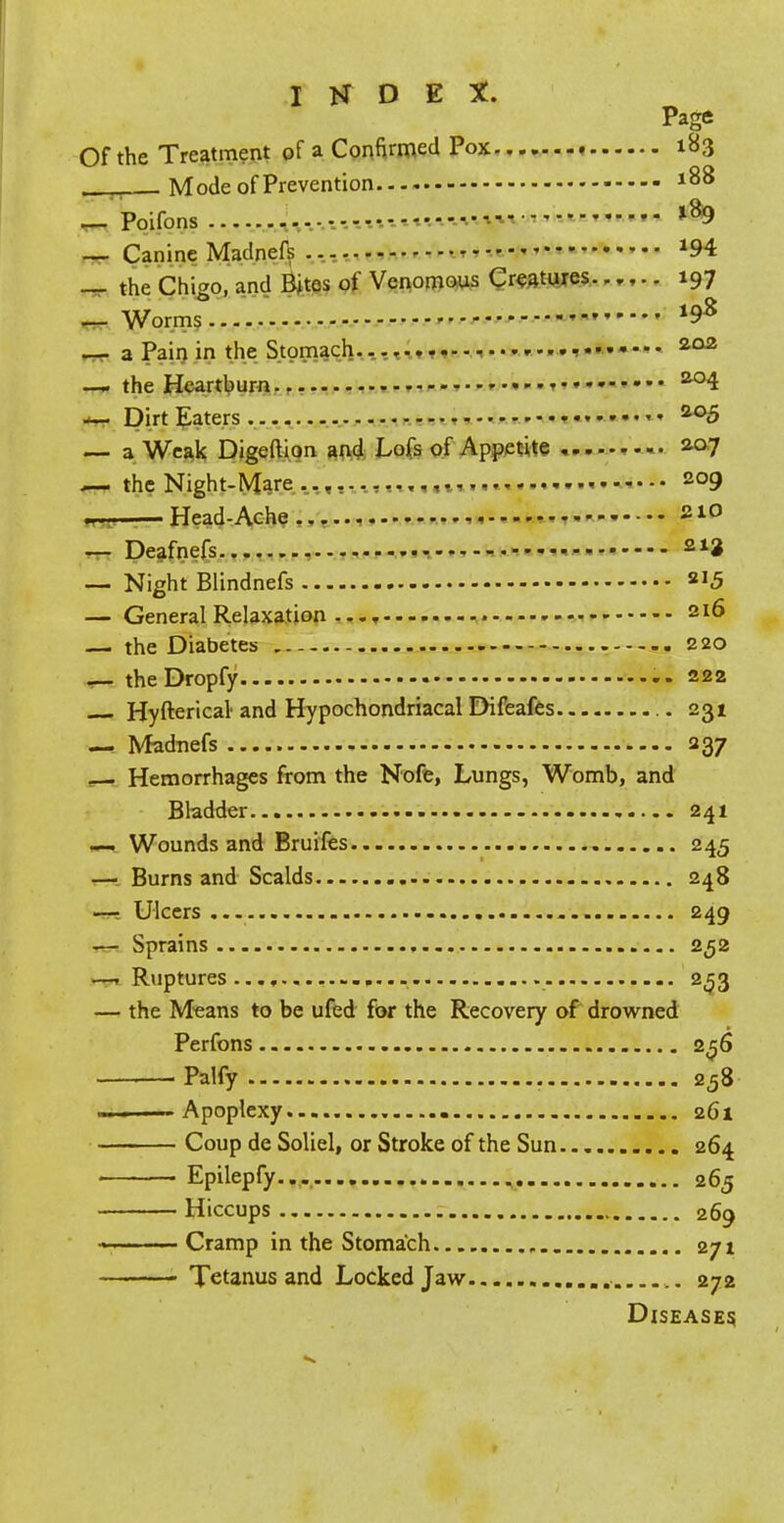 Pace Of the Treatment of a Confirmed Pox 183 _ Mode of Prevention 188 194 197 198 — Poifons --- '•-' — Canine Madnefs *94 — the Chigo, and Bites of Venomous Creatures...,.. 197 — Worms '  —■ a Pain in the Stomach.... 202 — the Heartburn 204 — Dirt Eaters . • ........ 205 — a Weak Digeftion and Lofs of Appetite ... 207 .— the Night-Mare 209 m. ■ Head-Ache 210 — Deafnefs - 212 — Night Blindnefs ™5 — General Relaxation ..., 2I6 — the Diabetes 220 — theDropfy 222 Hyfterical and Hypochondriacal Difeafes 231 — Madnefs 237 Hemorrhages from the Nofe, Lungs, Womb, and Bladder 241 —. Wounds and Bruifes 245 — Burns and Scalds 248 —■ Ulcers 249 — Sprains 252 —-Ruptures........ 253 — the Means to be ufed for the Recovery of drowned Perfons 256 Palfy 258 ———Apoplexy 261 Coup de Soliel, or Stroke of the Sun 264 Epilepfy... 265 Hiccups 269 — Cramp in the Stomach , 271 ■ Tetanus and Locked Jaw 272 Diseases,