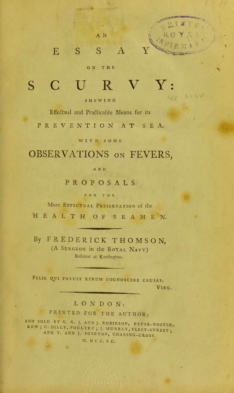 A N E S S A ON THE SCURVY: SHEWING Effectual and Practicable Means for its PREVENTION AT SEA. WITH SOME OBSERVATIONS on FEVERS, AND PROPOSALS FOR THE More Effectual Preservation of the HEALTH OF SEAMEN. By FREDERICK THOMSON, (A Surgeon in the Royal Navy) Refident at Kenfington. Felix qui potuit rerum cognoscere causas. VlRG. L O N DON: PRINTED FOR THE AUTHOR; AND SOLD EV G. G. J. AND J. ROBINSON, PATER-NOSTER ROW ; C. DILLY, POULTRY j J. MURRAY, FLEET-S^eIt AND T. AND J. EGERTON, CHARING-CROSS. *